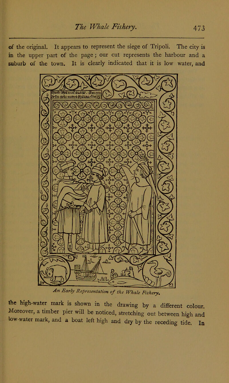 of the original. It appears to represent the siege of Tripoli. The city is in the upper part of the page •, our cut represents the harbour and a suburb of the town. It is clearly indicated that it is low water, and An Early Representation of the Whale Fishery. the high-water mark is shown in the drawing by a different colour. Moreover, a timber pier will be noticed, stretching out between high and low-water mark, and a boat left high and dry by the receding tide In