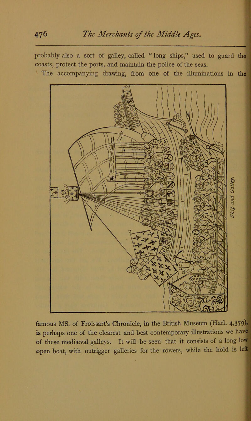 probably also a sort of galley, called “ long ships,” used to guard the coasts, protect the ports, and maintain the police of the seas. ' The accompanying drawing, from one of the illuminations in the famous MS. of Froissart’s Chronicle, in the British Museum (Harl. 4,379)» is perhaps one of the clearest and best contemporary illustrations we have of these mediaeval galleys. It will be seen that it consists of a long low open boat, with outrigger galleries for the rowers, while the hold is left
