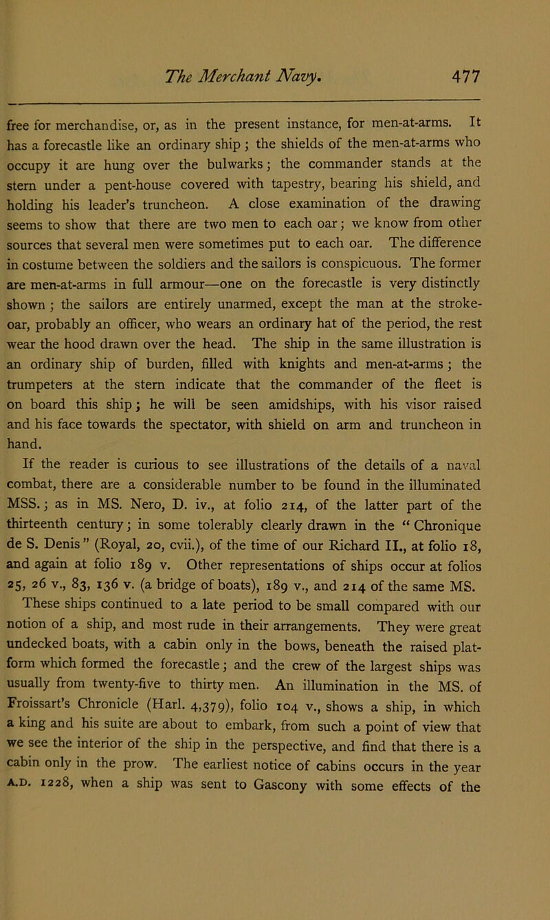 free for merchandise, or, as in the present instance, for men-at-arms. It has a forecastle like an ordinary ship ; the shields of the men-at-arms who occupy it are hung over the bulwarks; the commander stands at the stem under a pent-house covered with tapestry, bearing his shield, and holding his leader’s truncheon. A close examination of the drawing seems to show that there are two men to each oar; we know from other sources that several men were sometimes put to each oar. The difference in costume between the soldiers and the sailors is conspicuous. The former are men-at-arms in full armour—one on the forecastle is very distinctly shown ; the sailors are entirely unarmed, except the man at the stroke- oar, probably an officer, who wears an ordinary hat of the period, the rest wear the hood drawn over the head. The ship in the same illustration is an ordinary ship of burden, filled with knights and men-at-arms; the trumpeters at the stem indicate that the commander of the fleet is on board this ship; he will be seen amidships, with his visor raised and his face towards the spectator, with shield on arm and truncheon in hand. If the reader is curious to see illustrations of the details of a na'/al combat, there are a considerable number to be found in the illuminated MSS.; as in MS. Nero, D. iv., at folio 214, of the latter part of the thirteenth century; in some tolerably clearly drawn in the “ Chronique de S. Denis ” (Royal, 20, cvii.), of the time of our Richard II., at folio 18, and again at folio 189 v. Other representations of ships occur at folios 25, 26 V., 83, 136 v. (a bridge of boats), 189 v., and 214 of the same MS. These ships continued to a late period to be small compared with our notion of a ship, and most rude in their arrangements. They were great undecked boats, with a cabin only in the bows, beneath the raised plat- form which formed the forecastle; and the crew of the largest ships was usually from twenty-five to thirty men. An illumination in the MS. of Froissart’s Chronicle (Harl. 4,379), folio 104 v., shows a ship, in which a king and his suite are about to embark, from such a point of view that we see the interior of the ship in the perspective, and find that there is a cabin only in the prow. The earliest notice of cabins occurs in the year A.D, 1228, when a ship was sent to Gascony with some effects of the