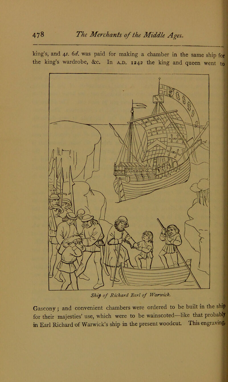 king’s, and 4s. 6d. was paid for making a chamber in the same ship for the king’s wardrobe, &c. In a.d. 1242 the king and queen went to Gascony ; and convenient chambers were ordered to be built in the ship for their majesties’ use, which were to be wainscoted—like that probably in Earl Richard of Warwick’s ship in the present woodcut This engravmft