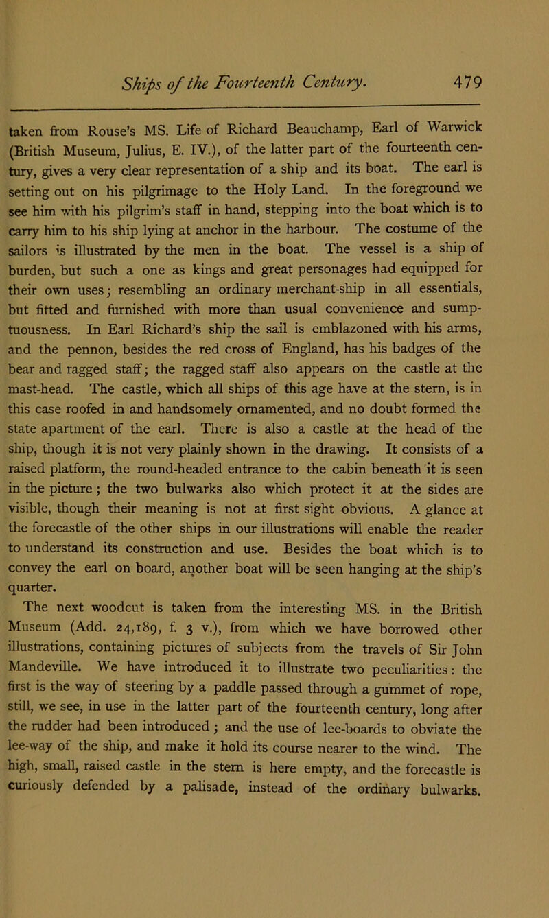taken from Rouse’s MS. Life of Richard Beauchamp, Earl of Warwick (British Museum, Julius, E. IV.), of the latter part of the fourteenth cen- tury, gives a very clear representation of a ship and its boat. The earl is setting out on his pilgrimage to the Holy Land. In the foreground we see him with his pilgrim’s staff in hand, stepping into the boat which is to carry him to his ship lying at anchor in the harbour. The costume of the sailors is illustrated by the men in the boat. The vessel is a ship of burden, but such a one as kings and great personages had equipped for their own uses; resembling an ordinary merchant-ship in all essentials, but fitted and furnished with more than usual convenience and sump- tuousness. In Earl Richard’s ship the sail is emblazoned with his arms, and the pennon, besides the red cross of England, has his badges of the bear and ragged staff; the ragged staff also appears on the castle at the mast-head. The castle, which all ships of this age have at the stem, is in this case roofed in and handsomely ornamented, and no doubt formed the state apartment of the earl. There is also a castle at the head of the ship, though it is not very plainly shown in the drawing. It consists of a raised platform, the round-headed entrance to the cabin beneath it is seen in the picture; the two bulwarks also which protect it at the sides are visible, though their meaning is not at first sight obvious. A glance at the forecastle of the other ships in our illustrations will enable the reader to understand its construction and use. Besides the boat which is to convey the earl on board, another boat will be seen hanging at the ship’s quarter. The next woodcut is taken from the interesting MS. in the British Museum (Add. 24,189, f. 3 v.), from which we have borrowed other illustrations, containing pictures of subjects from the travels of Sir John Mandeville. We have introduced it to illustrate two peculiarities: the first is the way of steering by a paddle passed through a gummet of rope, still, we see, in use in the latter part of the fourteenth century, long after the rudder had been introduced ; and the use of lee-boards to obviate the lee-way of the ship, and make it hold its course nearer to the wind. The high, small, raised castle in the stem is here empty, and the forecastle is curiously defended by a palisade, instead of the ordinary bulwarks.