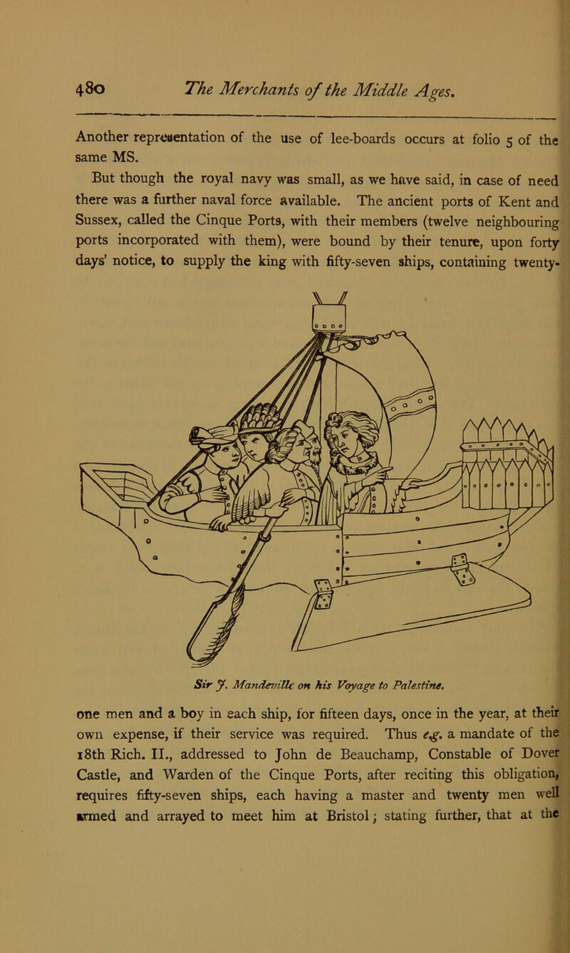 Another repreaentation of the use of lee-boards occurs at folio s of the same MS. But though the royal navy was small, as we have said, in case of need there was a further naval force available. The ancient ports of Kent and Sussex, called the Cinque Ports, with their members (twelve neighbouring ports incorporated with them), were bound by their tenure, upon forty days’ notice, to supply the king with fifty-seven ships, containing twenty- one men and a boy in each ship, for fifteen days, once in the year, at their own expense, if their service was required. Thus a mandate of the 18th Rich. II., addressed to John de Beauchamp, Constable of Dover Castle, and Warden of the Cinque Ports, after reciting this obligation, requires fifty-seven ships, each having a master and twenty men well armed and arrayed to meet him at Bristol; stating further, that at the