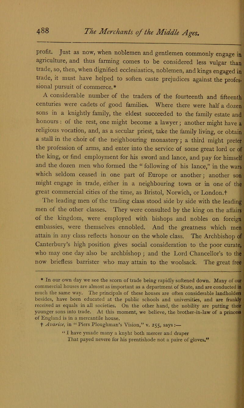 profit. Just as now, when noblemen and gentlemen commonly engage in agriculture, and thus farming comes to be considered less vulgar than trade, so, then, when dignified ecclesiastics, noblemen, and kings engaged in trade, it must have helped to soften caste prejudices against the profes- sional pursuit of commerce.* A considerable number of the traders of the fourteenth and fifteenth centuries were cadets of good families. Where there were half a dozen sons in a knightly family, the eldest succeeded to the family estate and honours : of the rest, one might become a la^vyer; another might have a religious vocation, and, as a secular priest, take the family living, or obtain a stall in the choir of the neighbouring monastery; a third might prefer the profession of arms, and enter into the service of some great lord or of the king, or find employment for his sword and lance, and pay for himself and the dozen men who formed the “ following of his lance,” in the wars which seldom ceased in one part of Europe or another; another son might engage in trade, either in a neighbouring town or in one of the great commercial cities of the time, as Bristol, Norwich, or London.t The leading men of the trading class stood side by side mth the leadings men of the other classes. They were consulted by the king on the affairs^ of the kingdom, were employed with bishops and nobles on foreign* embassies, were themselves ennobled. And the greatness which men attain in any class reflects honour on the whole class. The Archbishop of Canterbuiy’s high position gives social consideration to the poor curate, who may one day also be archbishop; and the Lord Chancellor’s to the now briefless barrister who may attain to the woolsack. The great free * In our own day we see the scorn of trade being rapidly softened down. Many of our commercial houses are almost as important as a department of State, and are conducted in much the same way. The principals of these houses are often considerable landholdeilfj besides, have been educated at the public schools and universities, and are frankly received as equals in all societies. On the other hand, the nobilit}’ are putting their younger sons into trade. At this moment, we believe, the brother-in-law of a piincesi of England is in a mercantile house. t Avarice, in “Piers Ploughman’s Vision,” v. 255, says:— “ I have ymade many a knyht both mercer and draper That payed nevere for his prentishode not a paire of gloves.”