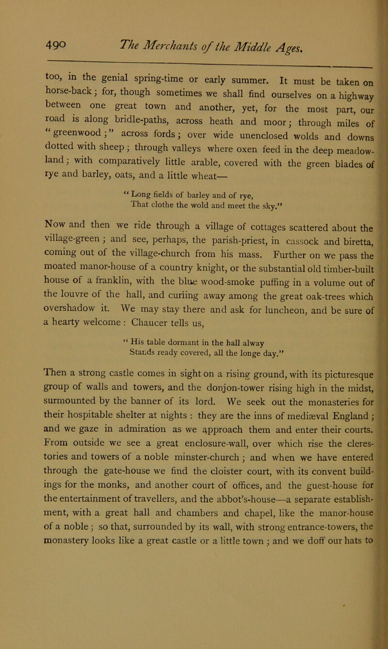too, in the genial spring-time or early summer. It must be taken on horse-back; for, though sometimes we shall find ourselves on a highway between one great town and another, yet, for the most part, our road is along bridle-paths, across heath and moor; through miles of ‘ greenwood; ” across fords; over wide unenclosed wolds and downs dotted with sheep; through valleys where oxen feed in the deep meadow- land ; with comparatively little arable, covered with the green blades of rye and barley, oats, and a little wheat-— “ Long fields of barley and of rye, That clothe the wold and meet the sky.” Now and then we ride through a village of cottages scattered about the village-green; and see, perhaps, the parish-priest, in cassock and biretta, coming out of the village-church from his mass. Further on we pass the moated manor-house of a country knight, or the substantial old timber-built house of a franklin, with the blue wood-smoke puffing in a volume out of the louvre of the hall, and curling away among the great oak-trees which overshadow it. We may stay there and ask for luncheon, and be sure of a hearty welcome : Chaucer tells us, ” His table dormant in the hall alway Stands ready covered, all the longe day.” Then a strong castle comes in sight on a rising ground, with its picturesque group of walls and towers, and the donjon-tower rising high in the midst, surmounted by the banner of its lord. We seek out the monasteries for their hospitable shelter at nights : they are the inns of mediaeval England ; and we gaze in admiration as we approach them and enter their courts. From outside we see a great enclosure-wall, over which rise the cleres- tories and towers of a noble minster-church; and when we have entered through the gate-house we find the cloister court, with its convent build- ings for the monks, and another court of offices, and the guest-house for the entertainment of travellers, and the abbot’s-house—a separate establish- ment, with a great hall and chambers and chapel, like the manor-house of a noble; so that, surrounded by its wall, with strong entrance-towers, the monastery looks like a great castle or a little town ; and we doff our hats to