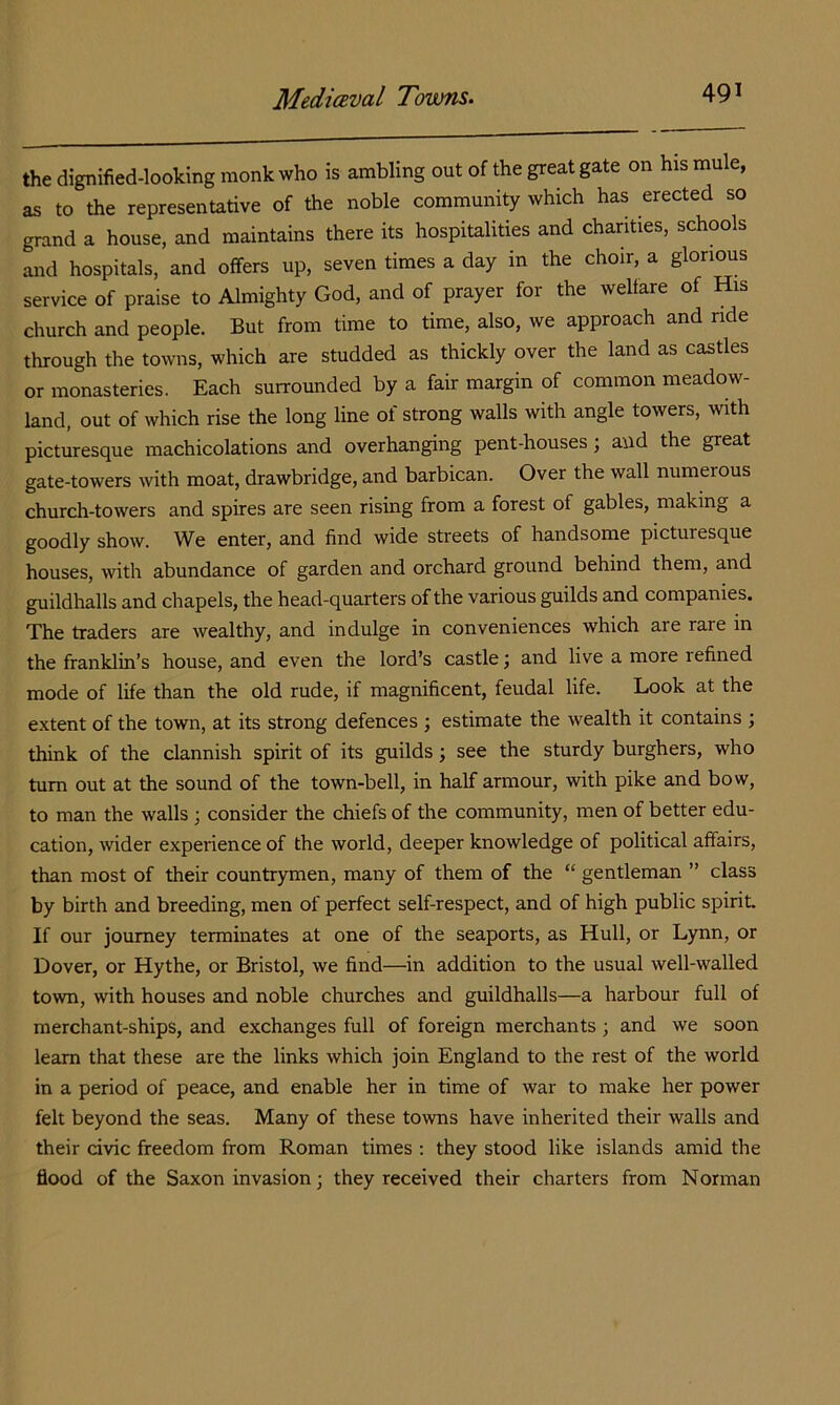the dignified-looking monk who is ambling out of the great gate on his mule, as to the representative of the noble community which has erected so grand a house, and maintains there its hospitalities and charities, schools and hospitals, and offers up, seven times a day in the choir, a glorious service of praise to Almighty God, and of prayer for the welfare of His church and people. But from time to time, also, we approach and ride through the towns, which are studded as thickly over the land as castles or monasteries. Each surrounded by a fair margin of common meadow- land, out of which rise the long line of strong walls with angle towers, with picturesque machicolations and overhanging pent-houses; and the great gate-towers with moat, drawbridge, and barbican. Over the wall numerous church-towers and spires are seen rising from a forest of gables, making a goodly show. We enter, and find wide streets of handsome picturesque houses, with abundance of garden and orchard ground behind them, and guildhalls and chapels, the head-quarters of the various guilds and companies. The traders are wealthy, and indulge in conveniences which are rare in the franklin’s house, and even the lord’s castle; and live a more refined mode of life than the old rude, if magnificent, feudal life. Look at the extent of the town, at its strong defences ; estimate the wealth it contains ; think of the clannish spirit of its guilds; see the sturdy burghers, who turn out at the sound of the town-bell, in half armour, with pike and bow, to man the walls ; consider the chiefs of the community, men of better edu- cation, wider experience of the world, deeper knowledge of political affairs, than most of their countrymen, many of them of the “ gentleman ” class by birth and breeding, men of perfect self-respect, and of high public spirit. If our journey terminates at one of the seaports, as Hull, or Lynn, or Dover, or Hythe, or Bristol, we find—in addition to the usual well-walled town, with houses and noble churches and guildhalls—a harbour full of merchant-ships, and exchanges full of foreign merchants; and we soon learn that these are the links which join England to the rest of the world in a period of peace, and enable her in time of war to make her power felt beyond the seas. Many of these towns have inherited their walls and their civic freedom from Roman times ; they stood like islands amid the flood of the Saxon invasion; they received their charters from Norman