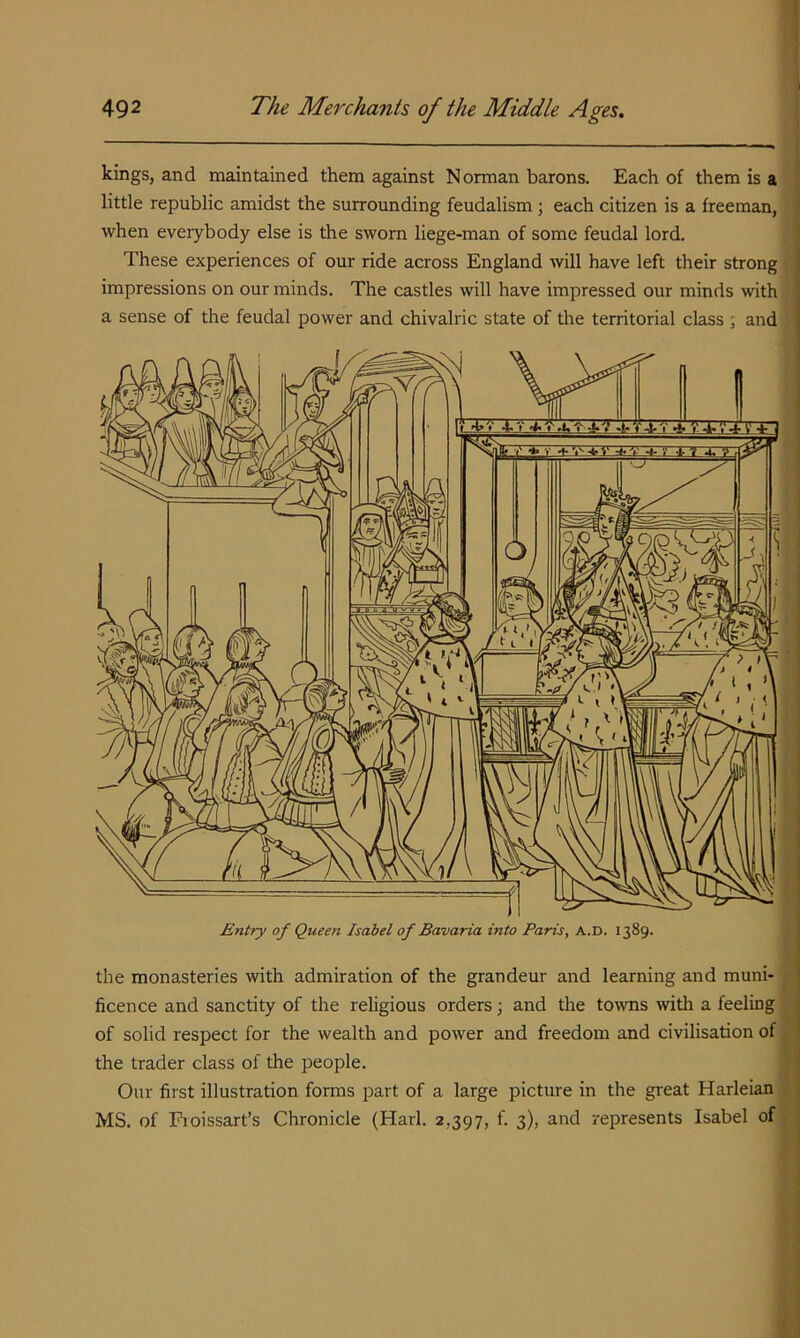 kings, and maintained them against Norman barons. Each of them is a little republic amidst the surrounding feudalism ; each citizen is a freeman, when everybody else is the sworn liege-man of some feudal lord. These experiences of our ride across England will have left their strong impressions on our minds. The castles will have impressed our minds with a sense of the feudal power and chivalric state of the territorial class ; and the monasteries with admiration of the grandeur and learning and muni- ficence and sanctity of the religious orders; and the to^vns with a feeling of solid respect for the wealth and power and freedom and civilisation of the trader class of the people. Our first illustration forms part of a large picture in the great Harleian MS. of Pioissart’s Chronicle (Harl. 2,397, f. 3), and represents Isabel of