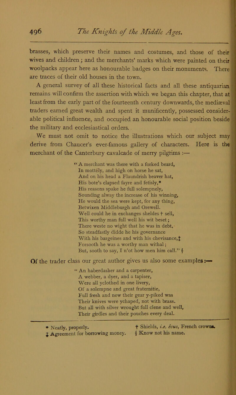 brasses, which preserve their names and costumes, and those of their wives and children; and the merchants’ marks which were painted on their woolpacks appear here as honourable badges on their monuments. There are traces of their old houses in the town. A general survey of all these historical facts and all these antiquarian remains will confirm the assertion with which we began this chapter, that at least from the early part of the fourteenth century downwards, the mediaeval traders earned great wealth and spent it munificently, possessed consider- able political influence, and occupied an honourable social position beside the military and ecclesiastical orders. We must not omit to notice the illustrations which our subject may derive from Chaucer’s ever-famous gallery of characters. Here is the merchant of the Canterbury cavalcade of merry pilgrims :— “ A merchant was there witli a forked beard, In mottely, and high on horse he sat, And on his head a Flaundrish beaver hat, His bote’s elapsed fayre and fetisly,* His reasons spake he full solempnely, Sounding alway the increase of his winning. He would the sea were kept, for any thing, Betwixen Middleburgh and OreweU. Well could he in exchanges sheldes f sell, This worthy man full well his wit beset; There weste no wight that he was in debt, So steadfastly didde he his governance With his bargeines and with his chevisance, J Forsooth he was a worthy man withal; But, sooth to say, I n’ot how men him call.” § Of the trader class our great author gives us also some examples “ An haberdasher and a carpenter, A Webber, a dyer, and a tapiser. Were all yclothed in one Uvery, Of a solempne and great fratemitie. Full fresh and new their gear y-piked was Their knives were ychaped, not with brass. But all with silver wrought full dene and well, Their girdles and their pouches every deal. • Neatly, properly. t Shields, i.e. ecus, French crown*, J Agreement for borrowing money. { Know not his name.