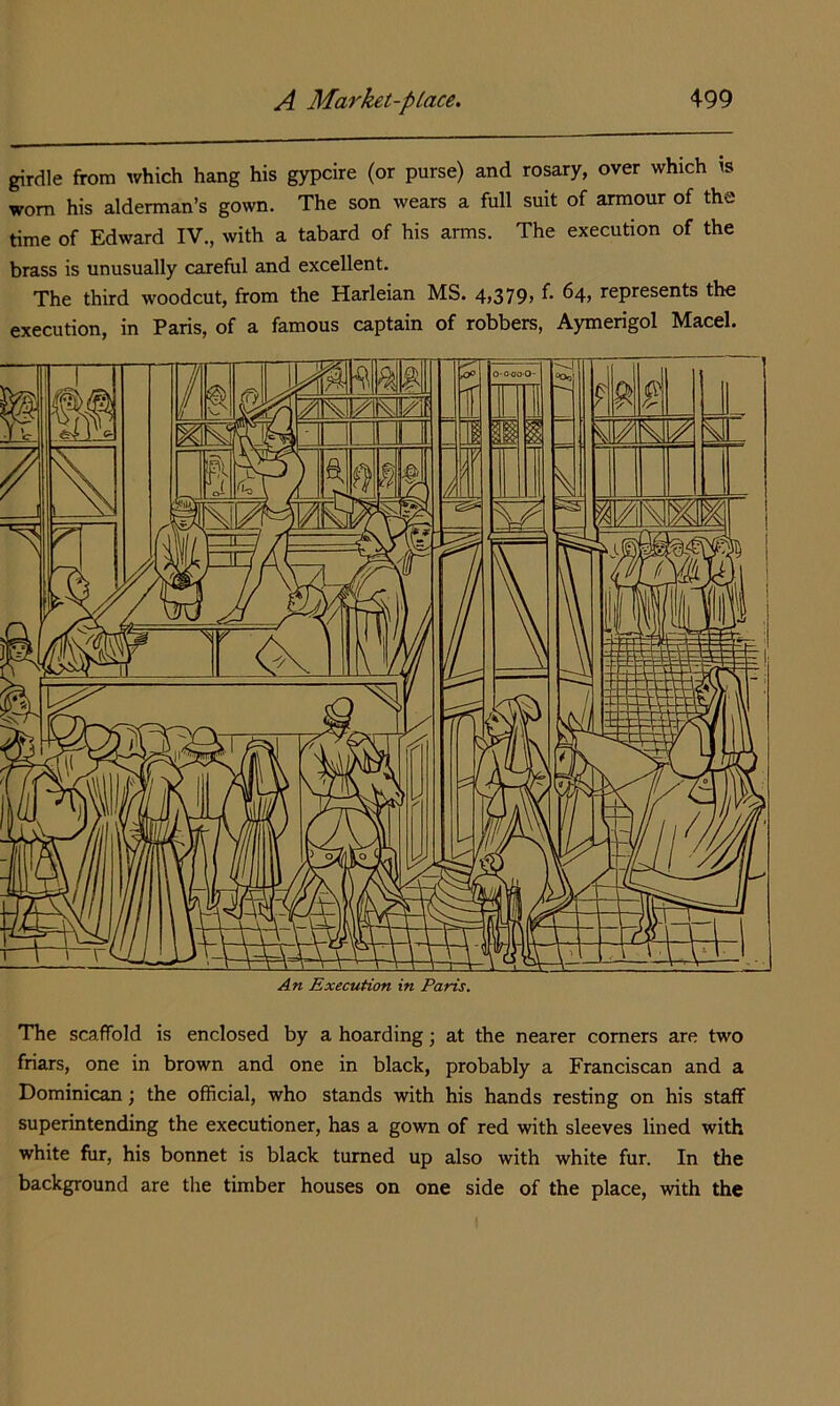 girdle from which hang his gypcire (or purse) and rosary, over which is worn his alderman’s gown. The son wears a full suit of armour of the time of Edward IV., with a tabard of his arms. The execution of the brass is unusually careful and excellent. The third woodcut, from the Harleian MS. 4>379> represents the execution, in Paris, of a famous captain of robbers, Aymerigol Macel. An Execution in Paris. The scaffold is enclosed by a hoarding; at the nearer comers are two friars, one in brown and one in black, probably a Franciscan and a Dominican; the official, who stands with his hands resting on his staff superintending the executioner, has a gown of red with sleeves lined with white fur, his bonnet is black turned up also with white fur. In the background are the timber houses on one side of the place, with the