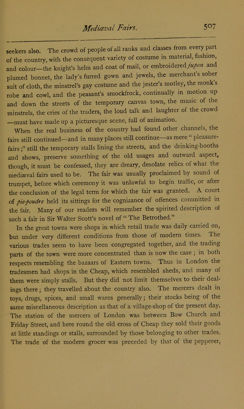 seekers also. The crowd of people of all ranks and classes from every part of the country, with the consequent variety of costume in matenal, fashion, and colour-the knight’s helm and coat of mail, or embroidered>A« and plumed bonnet, the lady’s furred gown and jewels, the merchant’s sober suit of cloth, the minstrel’s gay costume and the jester’s motley, the monk s robe and cowl, and the peasant’s smockfrock, continually in motion up and down the streets of the temporary canvas town, the music of the minstrels, the cries of the traders, the loud talk and laughter of the crowd —must have made up a picturesque scene, full of animation. When the real business of the country had found other channels, the fairs still continued—and in many places still continue—as mere “ pleasure- fairs still the temporary stalls lining the streets, and the drinking-booths and shows, preserve something of the old usages and outward aspect, though, it must be confessed, they are dreary, desolate relics of what the mediaeval fairs used to be. The fair was usually proclaimed by sound of trumpet, before which ceremony it was unlawful to begin traffic, or after the conclusion of the legal term for which the fair was granted. A court of pie-poudre held its sittings for the cognizance of offences committed in the fair. Many of our readers will remember the spirited description of such a fair in Sir Walter Scott’s novel of “ The Betrothed.” In the great towns were shops in which retail trade was daily carried on, but under very different conditions from those of modern times. The various trades seem to have been congregated together, and the trading parts of the town were more concentrated than is now the case ; in both respects resembling the bazaars of Eastern towns. Thus in London the tradesmen had shops in the Cheap, which resembled sheds, and many of them were simply stalls. But they did not limit themselves to their deal- ings there; they travelled about the country also. The mercers dealt in toys, drugs, spices, and small wares generally; their stocks being of the same miscellaneous description as that of a village-shop of the present day. The station of the mercers of London was between Bow Church and Friday Street, and here round the old cross of Cheap they sold their goods at little standings or stalls, surrounded by those belonging to other trades. The trade of the modem grocer was preceded by that of the pepperer,