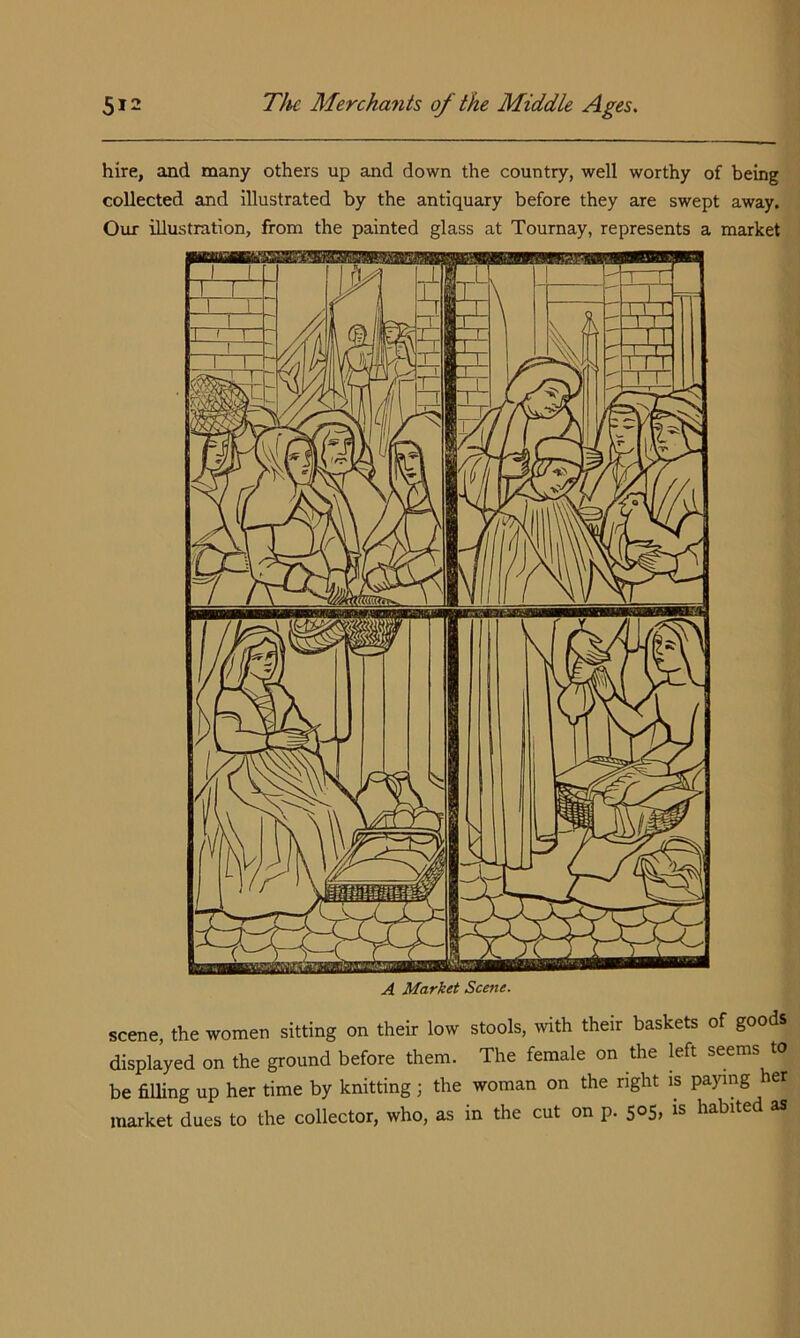 hire, and many others up and down the country, well worthy of being collected and illustrated by the antiquary before they are swept away. Our illustration, from the painted glass at Tournay, represents a market A Market Scene. scene, the women sitting on their low stools, with their baskets of goo s displayed on the ground before them. The female on the left seems to be filling up her time by knitting j the woman on the right is paying er market dues to the collector, who, as in the cut on p. 505, is habited as