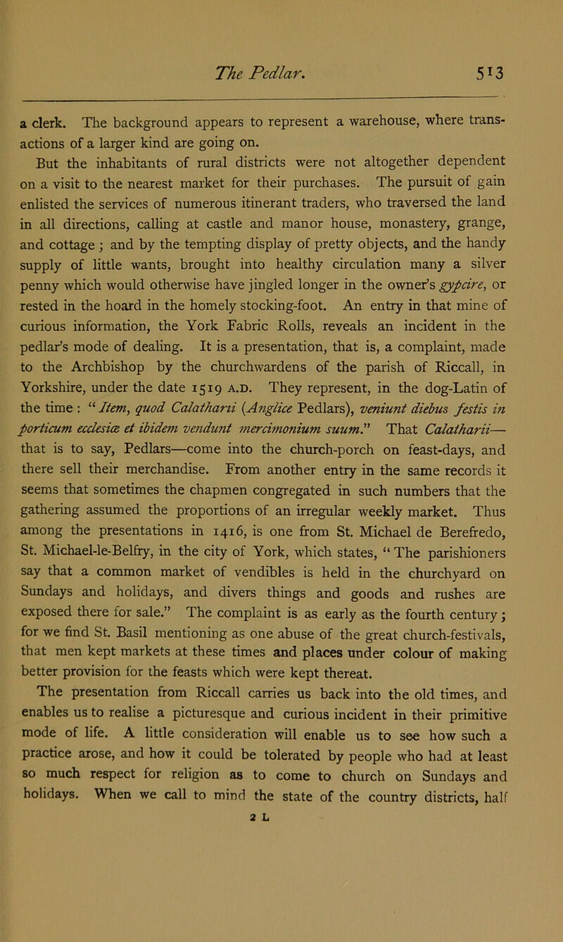 a clerk. The background appears to represent a warehouse, where trans- actions of a larger kind are going on. But the inhabitants of rural districts were not altogether dependent on a visit to the nearest market for their purchases. The pursuit of gain enlisted the services of numerous itinerant traders, who traversed the land in all directions, calling at castle and manor house, monastery, grange, and cottage ; and by the tempting display of pretty objects, and the handy supply of little wants, brought into healthy circulation many a silver penny which would otherwise have jingled longer in the owner’s gypcire, or rested in the hoard in the homely stocking-foot. An entry in that mine of curious information, the York Fabric Rolls, reveals an incident in the pedlar’s mode of dealing. It is a presentation, that is, a complaint, made to the Archbishop by the churchwardens of the parish of Riccall, in Yorkshire, under the date 1519 a.d. They represent, in the dog-Latin of the time : “ Item, quod Calatharii {Anglice Pedlars), veniunt diebus festis in porticum ecclesice et ibidem vendunt merchnonium suumP That Calatharii— that is to say, Pedlars—come into the church-porch on feast-days, and there sell their merchandise. From another entry in the same records it seems that sometimes the chapmen congregated in such numbers that the gathering assumed the proportions of an irregular weekly market. Thus among the presentations in 1416, is one from St. Michael de Berefredo, St. Michael-le-Belfry, in the city of York, which states, “ The parishioners say that a common market of vendibles is held in the churchyard on Sundays and holidays, and divers things and goods and rushes are exposed there for sale.” The complaint is as early as the fourth century; for we find St. Basil mentioning as one abuse of the great church-festivals, that men kept markets at these times and places under colour of making better provision for the feasts which were kept thereat. The presentation from Riccall carries us back into the old times, and enables us to realise a picturesque and curious incident in their primitive mode of life. A little consideration will enable us to see how such a practice arose, and how it could be tolerated by people who had at least so much respect for religion as to come to church on Sundays and holidays. When we call to mind the state of the country districts, half