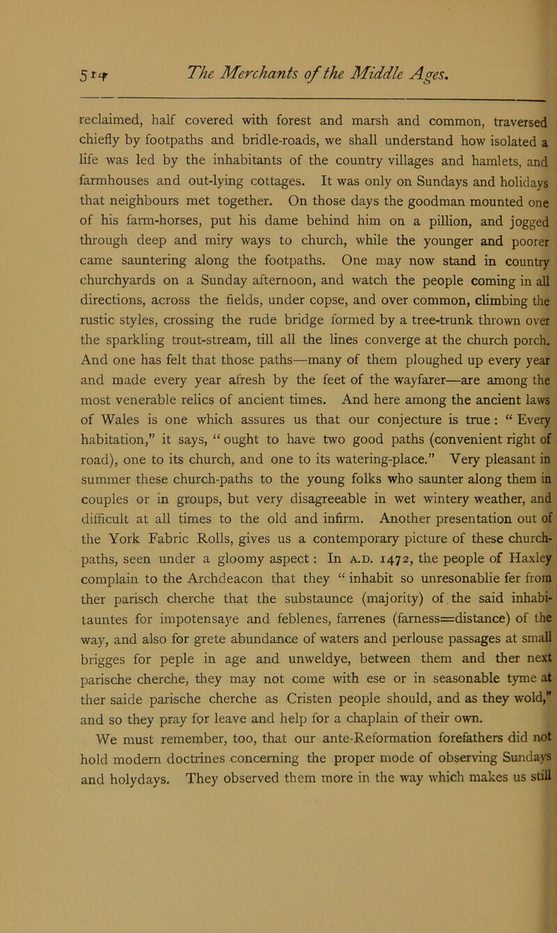 reclaimed, half covered with forest and marsh and common, traversed chiefly by footpaths and bridle-roads, we shall understand how isolated a life was led by the inhabitants of the country villages and hamlets, and farmhouses and out-lying cottages. It was only on Sundays and holidays that neighbours met together. On those days the goodman mounted one of his farm-horses, put his dame behind him on a pillion, and jogged through deep and miry ways to church, while the younger and poorer came sauntering along the footpaths. One may now stand in country churchyards on a Sunday afternoon, and watch the people coming in all directions, across the fields, under copse, and over common, climbing the rustic styles, crossing the rude bridge formed by a tree-trunk thrown over the sparkling trout-stream, till all the lines converge at the church porch. And one has felt that those paths—many of them ploughed up every year and made every year afresh by the feet of the wayfarer—are among the most venerable relics of ancient times. And here among the ancient laws of Wales is one which assures us that our conjecture is true: “ Every habitation,” it says, “ ought to have two good paths (convenient right of road), one to its church, and one to its watering-place.” Very pleasant in summer these church-paths to the young folks who saunter along them in couples or in groups, but very disagreeable in wet wintery weather, and difficult at all times to the old and infirm. Another presentation out of the York Fabric Rolls, gives us a contemporary picture of these church- paths, seen under a gloomy aspect: In a.d. 1472, the people of Haxley complain to the Archdeacon that they “ inhabit so unresonablie fer from ther parisch cherche that the substaunce (majority) of the said inhabi- tauntes for impotensaye and feblenes, farrenes (famess=distance) of the way, and also for grete abundance of waters and perlouse passages at small brigges for peple in age and unweldye, between them and ther next parische cherche, they may not come with ese or in seasonable t)one at ther saide parische cherche as Cristen people should, and as they wold, and so they pray for leave and help for a cliaplain of their own. We must remember, too, that our ante-Reformation forefathers did not hold modem doctrines concerning the proper mode of observing Sundays and holydays. They observed them more in the way which makes us still