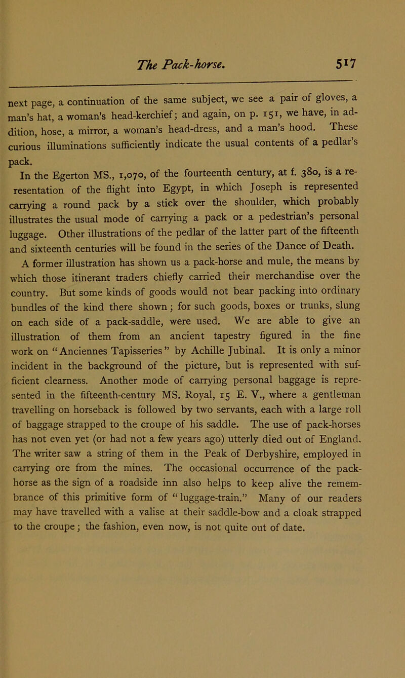 next page, a continuation of the same subject, we see a pair of gloves, a man’s hat, a woman’s head-kerchief; and again, on p. 151, we have, in ad- dition, hose, a mirror, a woman’s head-dress, and a man’s hood. These curious illuminations sufficiently indicate the usual contents of a pedlar’s pack. In the Egerton MS., 1,070, of the fourteenth century, at f. 380, is a re- resentation of the flight into Egypt, in which Joseph is represented carrying a round pack by a stick over the shoulder, which probably illustrates the usual mode of carrying a pack or a pedestrian s personal luggage. Other illustrations of the pedlar of the latter part of the fifteenth and sixteenth centuries will be found in the series of the Dance of Death. A former illustration has shown us a pack-horse and mule, the means by which those itinerant traders chiefly carried their merchandise over the country. But some kinds of goods would not bear packing into ordinary bundles of the kind there shown; for such goods, boxes or trunks, slung on each side of a pack-saddle, were used. We are able to give an illustration of them from an ancient tapestry figured in the fine work on “Anciennes Tapisseries” by Achille Jubinal. It is only a minor incident in the background of the picture, but is represented with suf- ficient clearness. Another mode of carrying personal baggage is repre- sented in the fifteenth-century MS. Royal, 15 E. V., where a gentleman travelling on horseback is followed by two servants, each with a large roll of baggage strapped to the croupe of his saddle. The use of pack-horses has not even yet (or had not a few years ago) utterly died out of England. The writer saw a string of them in the Peak of Derbyshire, employed in carrying ore from the mines. The occasional occurrence of the pack- horse as the sign of a roadside inn also helps to keep alive the remem- brance of this primitive form of “ luggage-train.” Many of our readers may have travelled with a valise at their saddle-bow and a cloak strapped to the croupe; the fashion, even now, is not quite out of date.