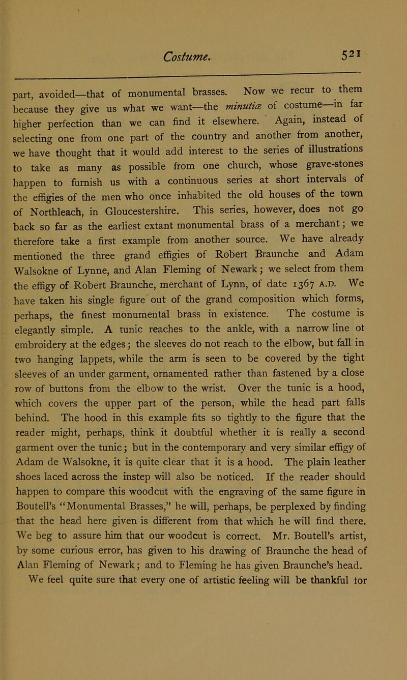 part, avoided—that of monumental brasses. Now we recur to them because they give us what we want—the minutia of costume in far higher perfection than we can find it elsewhere. Again, instead of selecting one from one part of the country and another from another, we have thought that it would add interest to the series of illustrations to take as many as possible from one church, whose grave-stones happen to furnish us with a continuous series at short intervals of the effigies of the men who once inhabited the old houses of the town of Northleach, in Gloucestershire. This series, however, does not go back so far as the earliest extant monumental brass of a merchant; we therefore take a first example from another source. We have already mentioned the three grand effigies of Robert Braunche and Adam Walsokne of Lynne, and Alan Fleming of Newark; we select from them the effigy of Robert Braunche, merchant of Lynn, of date 1367 a.d. We have taken his single figure out of the grand composition which forms, perhaps, the finest monumental brass in existence. The costume is elegantly simple. A tunic reaches to the ankle, with a narrow line of embroidery at the edges; the sleeves do not reach to the elbow, but fall in two hanging lappets, while the arm is seen to be covered by the tight sleeves of an under garment, ornamented rather than fastened by a close row of buttons from the elbow to the wrist. Over the tunic is a hood, which covers the upper part of the person, while the head part falls behind. The hood in this example fits so tightly to the figure that the reader might, perhaps, think it doubtful whether it is really a second garment over the tunic; but in the contemporary and very similar effigy of Adam de Walsokne, it is quite clear that it is a hood. The plain leather shoes laced across the instep will also be noticed. If the reader should happen to compare this woodcut with the engraving of the same figure in Boutell’s “Monumental Brasses,” he will, perhaps, be perplexed by finding that the head here given is different from that which he will find there. We beg to assure him that our woodcut is correct. Mr. Boutell’s artist, by some curious error, has given to his drawing of Braunche the head of Alan Fleming of Newark; and to Fleming he has given Braunche’s head. We feel quite sure that every one of artistic feeling will be thankful tor