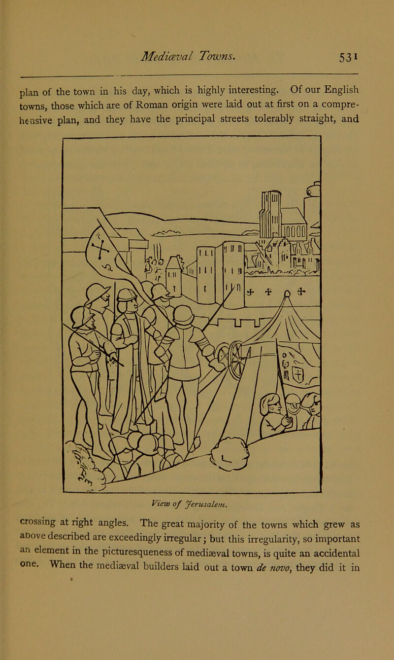 plan of the town in his day, which is highly interesting. Of our English towns, those which are of Roman origin were laid out at first on a compre- htiisive plan, and they have the principal streets tolerably straight, and crossing at right angles. The great majority of the towns which grew as above described are exceedingly irregular; but this irregularity, so important an element in the picturesqueness of mediaeval towns, is quite an accidental one. When the mediaeval builders laid out a town de novo, they did it in