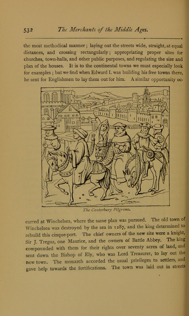 the most methodical manner; laying out the streets wide, straight, at equal distances, and crossing rectangularly; appropriating proper sites for churches, town-halls, and other public purposes, and regulating the size and plan of the houses. It is to the continental towns we must especially look for examples ; but we find when Edward I. was building his free towns there, he sent for Englishmen to lay them out for him. A similar opportunity oc- curred at Winchelsea, where the same plan was pursued. The old town of Winchelsea was destroyed by the sea in 1287, and the king determined to rebuild this cinque-port. The chief owners of the new site were a knight, Sir J. Tregoz, one Maurice, and the owners of Battle Abbey. The king compounded with them for their rights over seventy acres of land, and sent down the Bishop of Ely, who was Lord Treasurer, to lay out the new town. The monarch accorded the usual privileges to settlers, and gave help towards the fortifications. The town was laid out in streets