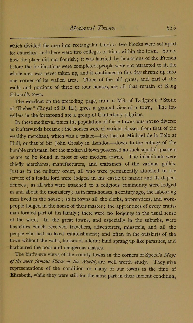 which divided the area into rectangular blocks; two blocks were set apart for churches, and there were two colleges of friars within the town. Some- how the place did not flourish j it was harried by incursions of the French before the fortifications were completed, people were not attracted to it, the whole area was never taken up, and it continues to this day shrunk up into one comer of its walled area. Three of the old gates, and part of the walls, and portions of three or four houses, are all that remain of King Edward’s town. The woodcut on the preceding page, from a MS. of Lydgate’s “ Storie of Thebes” (Royal i8 D. II.), gives a general view of a town, The tra- vellers in the foreground are a group of Canterbury pilgrims. In these mediaeval times the population of these towns was not so diverse as it afterwards became; the houses were of various classes, from that of the wealthy merchant, which was a palace—like that of Michael de la Pole at Hull, or that of Sir John Crosby in London—down to the cottage of the humble craftsman, but the mediaeval town possessed no such squalid quarters as are to be found in most of our modem towns. The inhabitants were chiefly merchants, manufacturers, and craftsmen of the various guilds. Just as in the milita^ order, all who were permanently attached to the service of a feudal lord were lodged in his castle or manor and its depen- dencies ; as all who were attached to a religious community were lodged in and about the monastery; as in farm-houses, a century ago, the labouring men lived in the house ; so in towns all the clerks, apprentices, and work- people lodged in the house of their master; the apprentices of every crafts- man formed part of his family; there were no lodgings in the usual sense of the word. In the great towns, and especially in the suburbs, were hostelries which received travellers, adventurers, minstrels, and all the people who had no fixed establishment; and often in the outskirts of the town without the walls, houses of inferior kind sprang up like parasites, and harboured the poor and dangerous classes. The bird’s-eye views of the county towns in the comers of Speed’s Maps of the most famous Places of the World, are well worth study. They give representations of the condition of many of our towns in the time of Elizabeth, while they were still for the most part in their ancient condition,