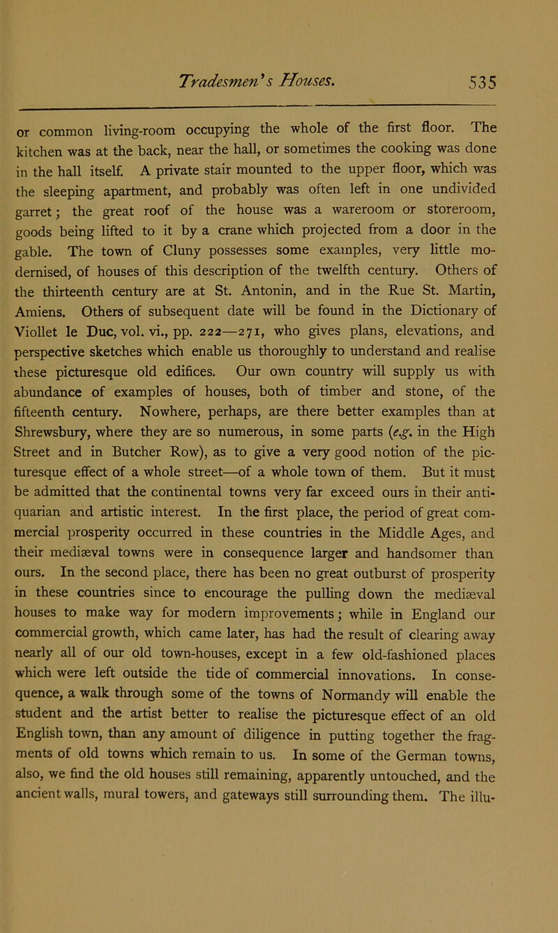 or common living-room occuppng the whole of the first floor. The kitchen was at the back, near the hall, or sometimes the cooking was done in the hall itself. A private stair mounted to the upper floor, which was the sleeping apartment, and probably was often left in one undivided garret; the great roof of the house was a wareroom or storeroom, goods being lifted to it by a crane which projected from a door in the gable. The town of Cluny possesses some examples, very little mo- dernised, of houses of this description of the twelfth century. Others of the thirteenth century are at St. Antonin, and in the Rue St. Martin, Amiens. Others of subsequent date will be found in the Dictionary of VioUet le Due, vol. vi., pp. 222—271, who gives plans, elevations, and perspective sketches which enable us thoroughly to understand and realise these pieburesque old edifices. Our own country will supply us with abundance of examples of houses, both of timber and stone, of the fifteenth century. Nowhere, perhaps, are there better examples than at Shrewsbury, where they are so numerous, in some parts {e.g. in the High Street and in Butcher Row), as to give a very good notion of the pic- turesque effect of a whole street—of a whole town of them. But it must be admitted that the continental towns very far exceed ours in their anti- quarian and artistic interest. In the first place, the period of great com- mercial prosperity occurred in these countries in the Middle Ages, and their mediaeval towns were in consequence larger and handsomer than ours. In the second place, there has been no great outburst of prosperity in these countries since to encourage the pulling down the mediaeval houses to make way for modem improvements; while in England our commercial growth, which came later, has had the result of clearing away nearly all of our old town-houses, except in a few old-fashioned places which were left outside the tide of commercial innovations. In conse- quence, a walk through some of the towns of Normandy will enable the student and the artist better to realise the picturesque effect of an old English town, than any amount of diligence in putting together the frag- ments of old towns which remain to us. In some of the German towns, also, we find the old houses still remaining, apparently untouched, and the ancient walls, mural towers, and gateways still surrounding them. The illu-