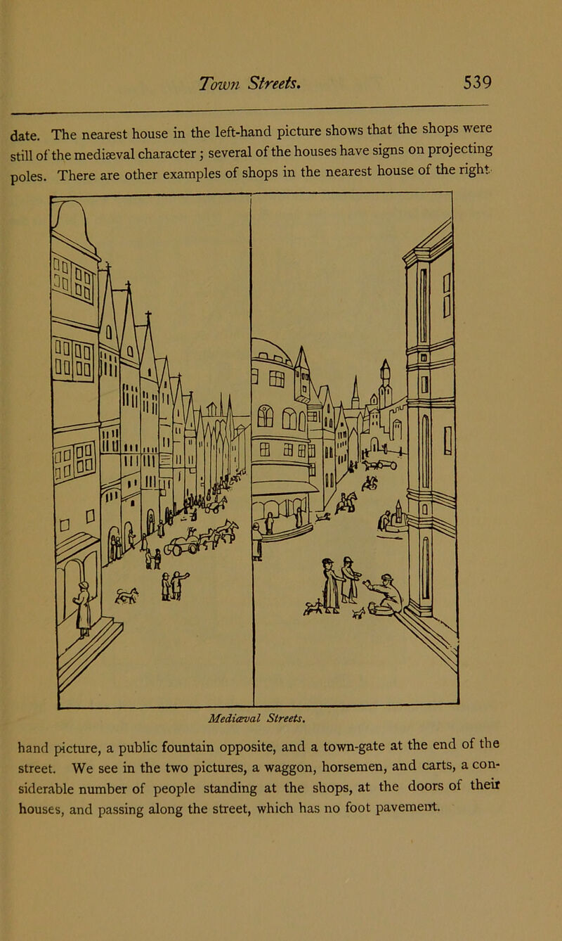 date. The nearest house in the left-hand picture shows that the shops were still of the mediseval character; several of the houses have signs on projecting poles. There are other examples of shops in the nearest house of the right hand picture, a public fountain opposite, and a town-gate at the end of the street. We see in the two pictures, a waggon, horsemen, and carts, a con- siderable number of people standing at the shops, at the doors of thetf houses, and passing along the street, which has no foot pavement.