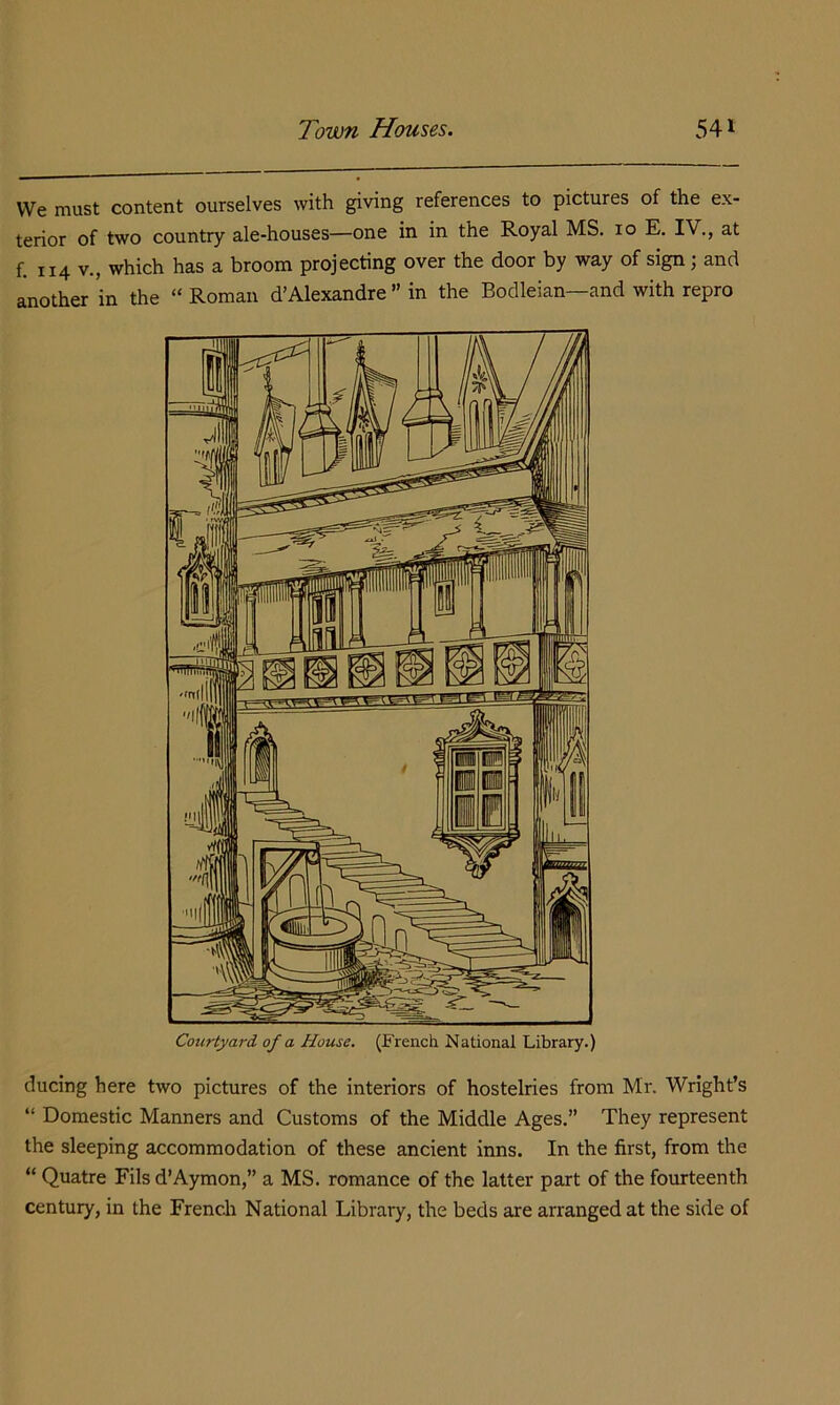 We must content ourselves with giving references to pictures of the ex- terior of two country ale-houses—one in in the Royal MS. 10 E. IV., at f. 114 V., which has a broom projecting over the door by way of sign; and another in the “ Roman d’Alexandre ” in the Bodleian—and with repro ducing here two pictures of the interiors of hostelries from Mr. Wright’s “ Domestic Manners and Customs of the Middle Ages.” They represent the sleeping accommodation of these ancient inns. In the first, from the “ Quatre Fils d’Aymon,” a MS. romance of the latter part of the fourteenth century, in the French National Library, the beds are arranged at the side of