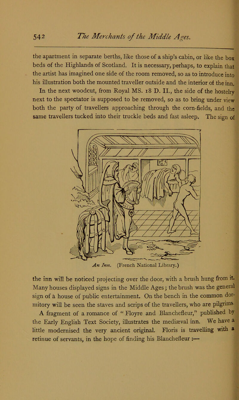 the apartment in separate berths, like those of a ship’s cabin, or like the box beds of the Highlands of Scotland. It is necessary, perhaps, to explain that the artist has imagined one side of the room removed, so as to introduce into his illustration both the mounted traveller outside and the interior of the inn. In the next woodcut, from Royal MS. i8 D. II., the side of the hostelry next to the spectator is supposed to be removed, so as to bring under view both the party of travellers approaching through the corn-fields, and the same travellers tucked into their truckle beds and fast asleep. The sign of An Inn. (French National Library.) the inn will be noticed projecting over the door, with a brush hung from it Many houses displayed signs in the Middle Ages; the brush was the general sign of a house of public entertainment. On the bench in the common dor- mitory will be seen the staves and scrips of the travellers, who are pilgrims- A fragment of a romance of “ Floyre and Blanchefleur,” published by the Early English Text Society, illustrates the mediseval inn. We have a little modernised the very ancient original. Floris is travelling with a retinue of servants, in the hope of finding his Blanchefleur :—