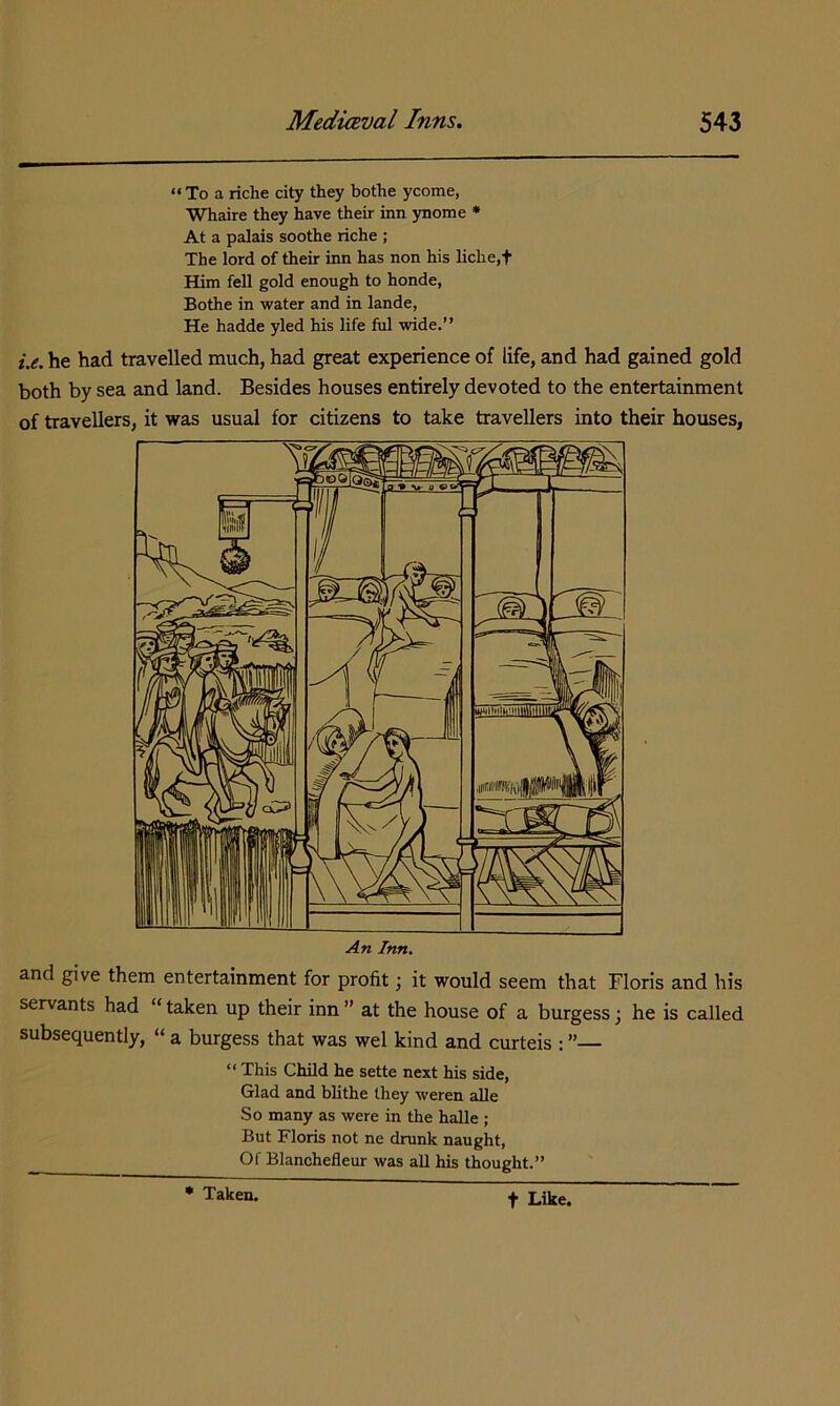 “ To a riche city they bothe ycome, Whaire they have their inn ynome • At a palais soothe riche ; The lord of their inn has non his liche,t Him fell gold enough to honde, Bothe in water and in lande, He hadde yled his life fill wide.” i.e. he had travelled much, had great experience of life, and had gained gold both by sea and land. Besides houses entirely devoted to the entertainment of travellers, it was usual for citizens to take travellers into their houses. An Inn, and give them entertainment for profit; it would seem that Floris and his servants had “ taken up their inn ” at the house of a burgess; he is called subsequently, “ a burgess that was wel kind and curteis : ”— ” This Child he sette next his side, Glad and blithe they weren alle So many as were in the halle ; But Floris not ne drunk naught, Of Blanchefleur was all his thought.” • Taken. t Like.