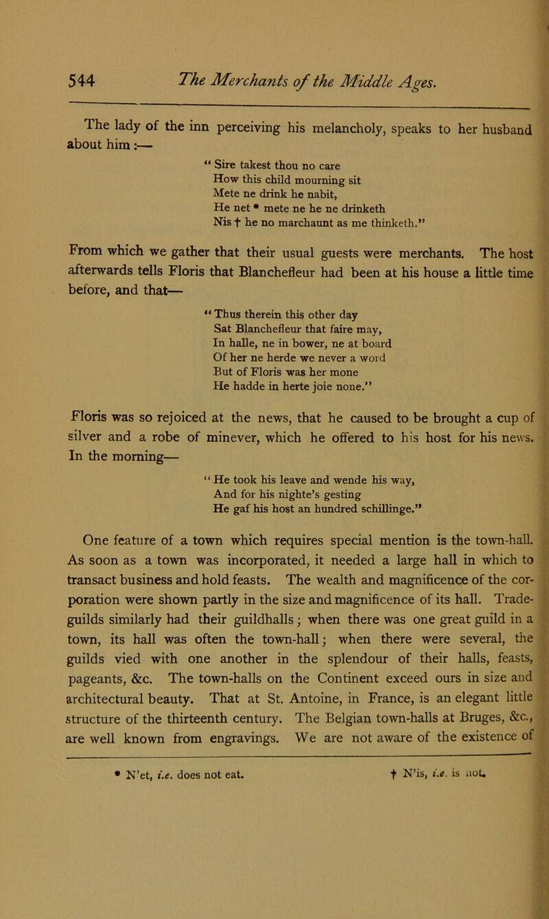 The lady of the inn perceiving his melancholy, speaks to her husband about him:— “ Sire takest thou no care How this child mourning sit Mete ne drink he nabit, He net * mete ne he ne drinketh Nis t he no marchaimt as me thinketh.” From which we gather that their usual guests were merchants. The host afterwards tells Floris that Blanchefleur had been at his house a little time before, and that— “ Thus therein this other day Sat Blanchefleur that faire may, In halle, ne in bower, ne at board Of her ne herde we never a word But of Floris was her mone He hadde in herte joie none.” Floris was so rejoiced at the news, that he caused to be brought a cup of silver and a robe of minever, which he offered to his host for his news. In the morning— “ He took his leave and wende his way. And for his nighte’s gesting He gaf his host an himdred schillinge.” One feature of a town which requires special mention is the town-halL As soon as a town was incorporated, it needed a large hall in which to transact business and hold feasts. The wealth and magnificence of the cor- poration were shown partly in the size and magnificence of its hall. Trade- guilds similarly had their guildhalls; when there was one great guild in a town, its hall was often the town-hall; when there were several, the guilds vied with one another in the splendom: of their halls, feasts, pageants, &c. The town-halls on the Continent exceed ours in size and architectural beauty. That at St. Antoine, in France, is an elegant little structure of the thirteenth century. The Belgian town-halls at Bruges, &c., are well known from engravings. We are not aware of the existence of • N’et, i.e. does not eat. t N’is, i.e. is not.