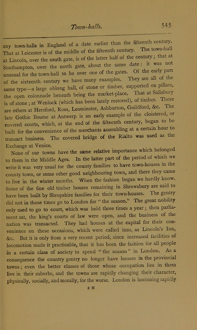 Toivn-halls. any town-haUs in England of a date earlier than the fifteenth century. That at Leicester is of the middle of the fifteenth century. e town- a at Lincoln, over the south gate, is of the latter half of the century; that a Southampton, over the north gate, about the same date : it was no unusual for the town-hall to be over one of the gates. Of the ^^ly of the sixteenth century we have many examples. They are all of the same type-a large oblong hall, of stone or timber, supported on pillars, the open colonnade beneath being the market-place. That at Salisbury is of stone j at Wenlock (which has been lately restored), of timber. There axe others at Hereford, Ross, Leominster, Ashburton, Guildford, &c. Ihe late Gothic Bourse at Antwerp is an early example of the cloistered, or covered courts, which, at the end of the fifteenth century, began to be built for the convenience of the merchants assembling at a certam hour to transact business. The covered bridge of the Rialto was used as the Exchange at Venice. ^ i a None of our towns have the same relative importance which belonge to them in the Middle Ages. In the latter part of the period of which we write it was very usual for the county families to have town-houses m the county town, or some other good neighbouring town, and there they came to live in the winter months. When the fashion began we hardly know. Some of the fine old timber houses remaining in Shrewsbury are said to have been bmlt by Shropshire families for their town-houses. The genVy did not in those times go to London for “ the season.” The great nobility only used to go to court, which was held three times a year ; then parlia- ment sat, the king’s courts of law were open, and the business of the nation was transacted. They had houses at the capital for their con- venience on these occasions, which were called inns, as Lincolns Inn, &c. But it is only from a very recent period, since increased facilities of locomotion made it practicable, that it has been the fashion for all people in a certain class of society to spend “ the season ” in London. As a consequence the country gentry no longer have houses in the provincial towns; even the better classes of those whose occupation lies in them live in their suburbs, and the towns are rapidly changing their character, physically, socially, and morally, for the worse. London is becoming rapidly 2 N