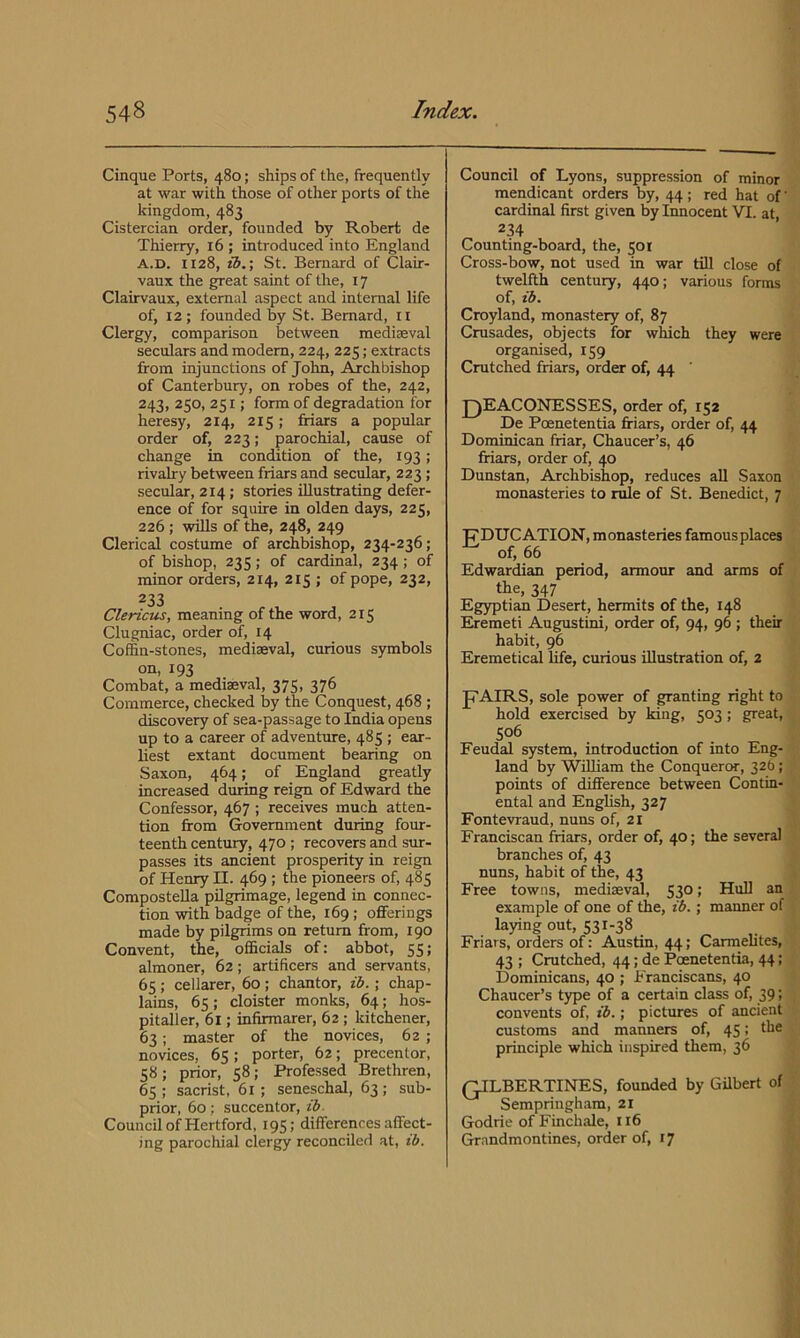 Cinque Ports, 480; ships of the, frequently at war with those of other ports of the kingdom, 483 Cistercian order, founded by Robert de Thierry, 16 ; introduced into England A.D. 1128, ib.\ St. Bernard of Clair- vaux the great saint of the, 17 Clairvaux, external aspect and internal life of, 12 ; founded by St. Bernard, ii Clergy, comparison between mediaeval seculars and modem, 224, 225; extracts from injunctions of John, Archbishop of Canterbury, on robes of the, 242, 243, 250, 251; form of degradation for heresy, 214, 215; friars a popular order of, 223; parochial, cause of change in condition of the, 193; rivalry between friars and secular, 223 ; secular, 214; stories illustrating defer- ence of for squire in olden days, 225, 226; wills of the, 248, 249 Clerical costume of archbishop, 234-236; of bishop, 23 s; of cardinal, 234; of minor orders, 214, 215 ; of pope, 232, 233 Clericus, meaning of the word, 215 Clugniac, order of, 14 Coffin-stones, mediaeval, curious symbols Combat, a mediaeval, 375, 376 Commerce, checked by the Conquest, 468 ; discovery of sea-passage to India opens up to a career of adventure, 485 ; ear- liest extant document bearing on Saxon, 464; of England greatly increased during reign of Edward the Confessor, 467 ; receives much atten- tion from Government during four- teenth century, 470 ; recovers and sur- passes its ancient prosperity in reign of Henry II. 469 ; the pioneers of, 485 ComposteUa pilgrimage, legend in connec- tion with badge of the, 169 ; offerings made by pilgrims on return from, 190 Convent, the, officials of: abbot, 55; almoner, 62; artificers and servants, 65 ; cellarer, 60 ; chantor, z6. ; chap- lains, 65; cloister monks, 64; hos- pitaller, 61; infirmarer, 62 ; kitchener, 63; master of the novices, 62 ; novices, 65 ; porter, 62; precentor, 58; prior, 58; Professed Brethren, 65; sacrist, 61; seneschal, 63; sub- prior, 60; succentor, z^- Council of Hertford, 195; differences affect- ing parochial clergy reconciled at, z6. Council of Lyons, suppression of minor mendicant orders by, 44; red hat of' cardinal first given by Innocent VI. at, 234 Counting-board, the, 501 Cross-bow, not used in war till close of twelfth century, 440; various forms of, z'i. Croyland, monastery of, 87 Crusades, objects for which they were organised, 159 Crutched friars, order of, 44 JjjEACONESSES, order of, 152 De Poenetentia friars, order of, 44 Dominican friar, Chaucer’s, 46 fifiars, order of, 40 Dunstan, Archbishop, reduces all Saxon monasteries to rule of St. Benedict, 7 ■pDUCATION, monasteries famousplaces of, 66 Edwardian period, armour and arms of the, 347 Eg3q)tian Desert, hermits of the, 148 Eremeti Angustini, order of, 94, 96 ; their habit, 96 Eremetical life, curious illustration of, 2 JTAIRS, sole power of granting right to hold exercised by king, 503; great, S06 Feudal system, introduction of into Eng- land by William the Conqueror, 326; points of difference between Contin- ental and English, 327 Fontevraud, nuns of, 21 Franciscan friars, order of, 40; the several branches of, 43 nuns, habit of the, 43 Free towns, mediaeval, 53° > HuU an example of one of the, i6.; manner of laying out, 531-38 Friars, orders of: Austin, 44; Carmelites, 43 ; Crutched, 44; de Poenetentia, 44; Dominicans, 40 ; Franciscans, 40 Chaucer’s type of a certain class of, 39; convents of, z'6.; pictures of ancient customs and manners of, 45: principle which inspired them, 36 QILBERTINES, founded by Gilbert of Sempringham, 21 Godrie of Finchale, 116 Grandmontines, order of, 17