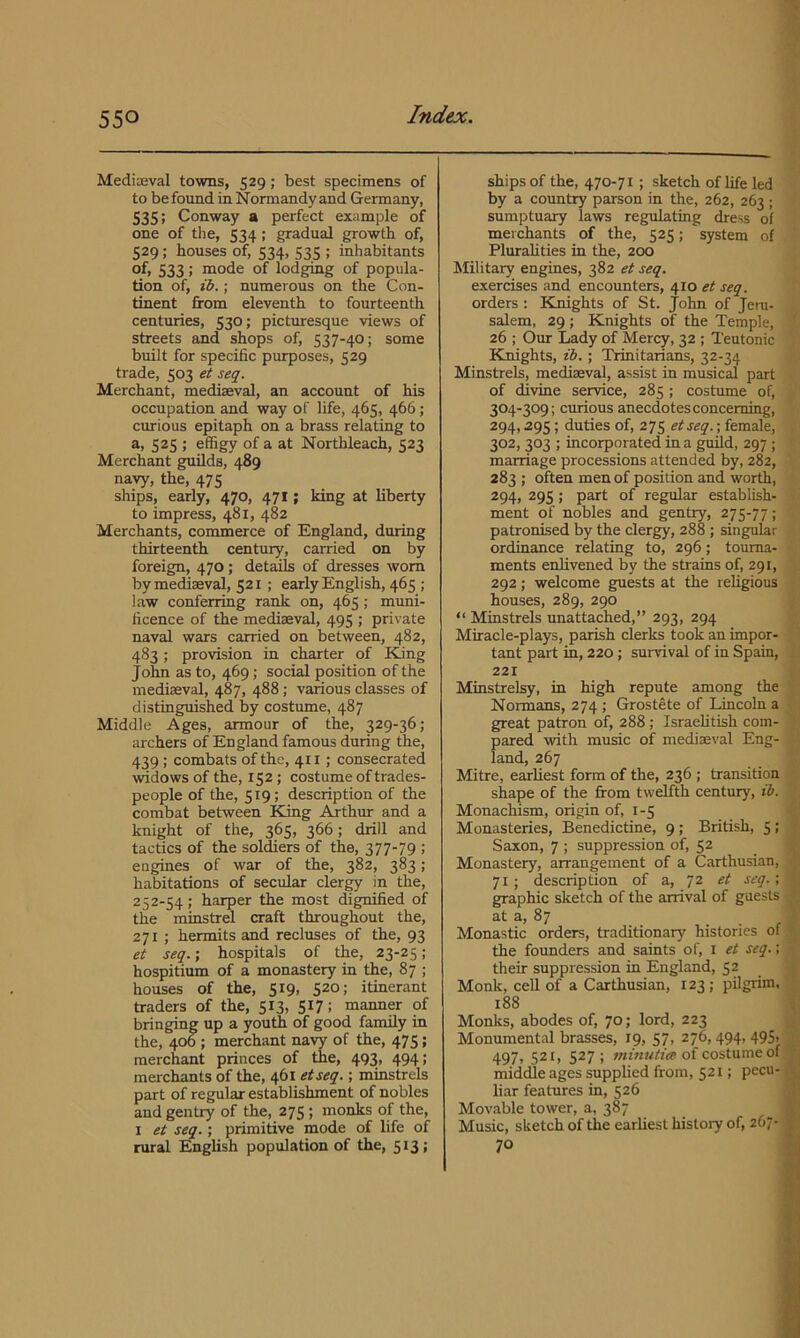 Mediceval towns, 529; best specimens of to befound in Normandyand Germany, 535; Conway a perfect example of one of the, 534; gradual growth of, 529; houses of, 534, 535 ; inhabitants of, 533; mode of lodging of popula- tion of, ib.; numerous on the Con- tinent from eleventh to fourteenth centuries, 530; picturesque views of streets and shops of, 537-40; some built for specific purposes, 529 trade, 503 et seq. Merchant, mediaeval, an account of his occupation and way of life, 465, 466; curious epitaph on a brass relating to a, 525 ; effigy of a at Northleach, 523 Merchant guilds, 489 navy, the, 475 ships, early, 470, 471; king at liberty to impress, 481, 482 Merchants, commerce of England, during thirteenth century, carried on by foreign, 470; details of dresses worn by mediaeval, 521 ; early English, 465 ; law conferring rank on, 465; muni- ficence of the mediaeval, 495 ; private naval wars carried on between, 482, 483; provision in charter of King John as to, 469; social position of the mediaeval, 487, 488; various classes of distinguished by costume, 487 Middle Ages, armour of the, 329-36; archers of England famous during the, 439 ; combats of the, 411; consecrated widows of the, 152; costume of trades- people of the, 519; description of the combat between King Arthur and a knight of the, 365, 366; drill and tactics of the soldiers of the, 377-79 ; engmes of war of the, 382, 383; habitations of secular clergy in the, 252-54; harper the most dignified of the minstrd craft throughout the, 271 ; hermits and recluses of the, 93 et seq.; hospitals of the, 23-25; hospitium of a monastery in the, 87 ; houses of the, 519, 520; itinerant traders of the, 513, 517; manner of bringing up a youth of good family in the, 40b; merchant navy of the, 475; merchant princes of the, 493, 494; merchants of the, 461 etseq.; minstrels part of regular establishment of nobles and gentry of the, 275; monks of the, I et seq.; primitive mode of life of rural English population of the, 513; ships of the, 470-71 ; sketch of life led by a country parson in the, 262, 263 ; sumptuary laws regulating dress of merchants of the, 525; system of PluraUties in the, 200 Military engmes, 382 et seq. exercises and encounters, 410 et seq. orders; Knights of St. John of Jem- Salem, 29 ; Knights of the Temple, ' 26 ; Our Lady of Mercy, 32 ; Teutonic Einights, ib.; Trinitarians, 32-34 Minstrels, mediaeval, assist in musical part of divine service, 285 ; costume of, 304-309; curious anecdotes concerning, 294,295; duties of, 275 etseq.; female, 302, 303 ; incorporated in a guild, 297 ; marriage processions attended by, 282, 283 ; often men of position and worth, 294, 295; part of regular establish- ment of nobles and gentry, 275-77; patronised by the clergy, 288 ; singular ordinance relating to, 296; tourna- ments enlivened by the strains of, 291, 292; welcome guests at the religious houses, 289, 290 “ Minstrels unattached,” 293, 294 Miracle-plays, parish clerks took an impor- tant part in, 220; survival of in Spain, 221 Minstrelsy, in high repute among the Normans, 274; Grostete of Lincoln a great patron of, 288; IsraeUtish com- pared with music of mediaeval Eng- land, 267 Mitre, earliest form of the, 236 ; transition shape of the from twelfth century, ib. Monachism, origin of, 1-5 Monasteries, Benedictine, 9 ; British, 5 ; Saxon, 7 ; suppression of, 52 Monastery, arrangement of a Carthusian, ’ 71; description of a, 72 et seq.; t, graphic sketch of the arrival of guests at a, 87 _ ! Monastic orders, traditionary histories of : the founders and saints of, i et seq.; : their suppression in England, 52 Monk, cell of a Carthusian, 123 ; pilgiim, 188 Monks, abodes of, 70; lord, 223 , Monumental brasses, 19, 57, 276,494,4951 - 497, 521, 527; of costume of |j middle ages supplied from, 521; pecu- liar features in, 526 ^ 3 Movable tower, a, 387 i | Music, sketch of the earliest history of, 267- 70