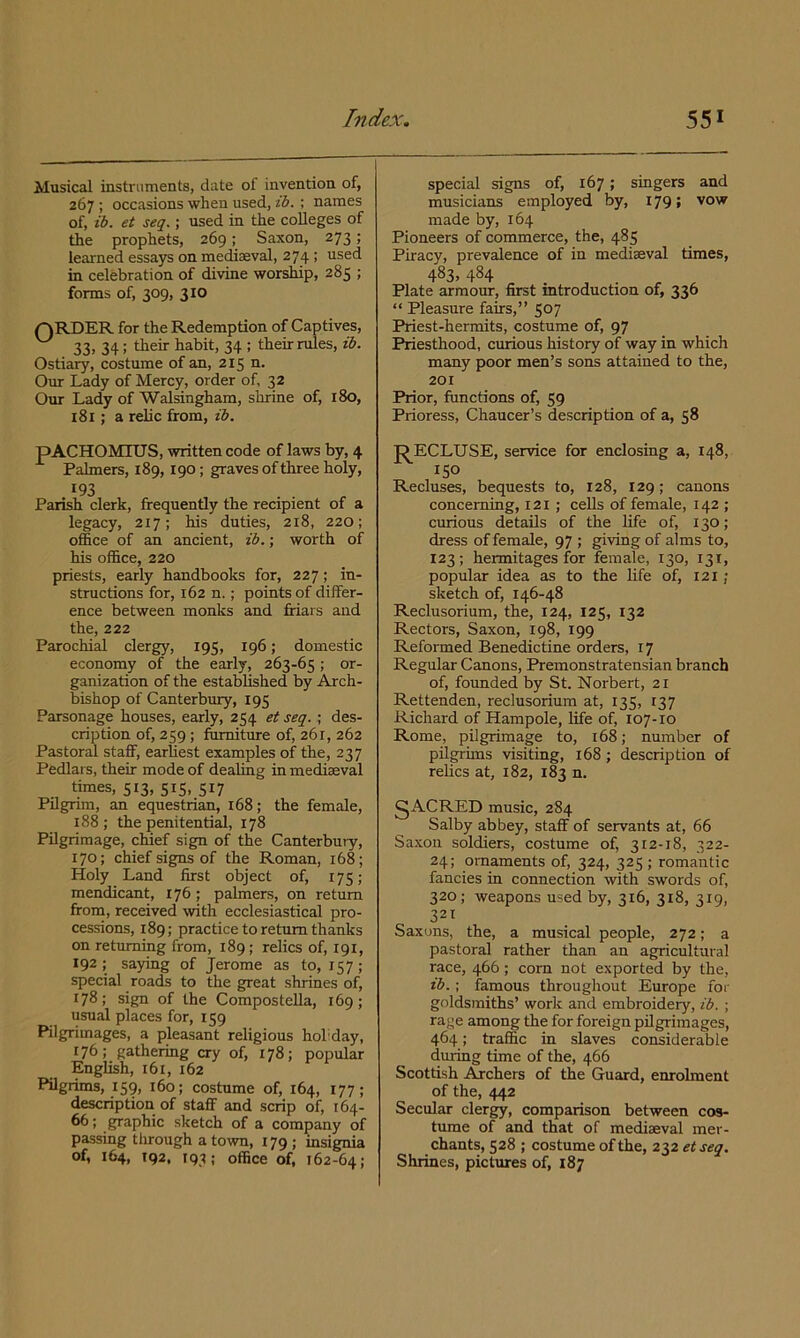 Musical instruments, date of invention of, 267 ; occasions when used, ib. ; names of, ib. et seq.; used in the colleges of the prophets, 269; Saxon, 273; learned essays on mediaeval, 274 ; used in celebration of divine worsMp, 285 ; forms of, 309, 310 for tli6 R.cclcrnption of Cs-ptivcSj ^ 33) 34: their habit, 34 ; their rules, ib. Ostiary, costume of an, 215 n. Our Lady of Mercy, order of, 32 Our Lady of Walsingham, shrine of, 180, 181; a relic from, ib. special signs of, 167; singers and musicians employed by, 179; vow made by, 164 Pioneers of commerce, the, 485 Piracy, prevalence of in mediaeval times, 483,484 Plate armour, first mtroduction of, 330 “ Pleasure fairs,” 507 Priest-hermits, costume of, 97 Priesthood, curious history of way in which many poor men’s sons attained to the, 201 Prior, functions of, 59 Prioress, Chaucer’s description of a, 58 pACHOMIUS, written code of laws by, 4 Palmers, 189,190; graves of three holy, '93 ... Parish clerk, frequently the recipient of a legacy, 217; his duties, 218, 220; office of an ancient, ib.; worth of his office, 220 priests, early handbooks for, 227; in- structions for, 162 n.; points of differ- ence between monks and friars and the, 222 Parochial clergy, 195, 196; domestic economy of the early, 263-65 ; or- ganization of the established by Arch- bishop of Canterbury, 195 Parsonage houses, early, 254 ei seq. ; des- cription of, 259; furniture of, 261, 262 Pastoral staff, earliest examples of the, 237 Pedlars, their mode of dealing in mediaeval times, 513, 515, 517 Pilgrim, an equestrian, 168; the female, 188; the penitential, 178 Pilgrimage, chief sign of the Canterbury, 170; chief signs of the Roman, 168; Holy Land first object of, 175; mendicant, 176; palmers, on return from, received with ecclesiastical pro- cessions, 189; practice to return thanks on returning from, 189; relics of, 191, 192 ; saying of Jerome as to, 157 ; special roads to the great shrines of, 178; sign of the Compostella, 169; usual places for, 159 Pilgrimages, a pleasant religious hohday, 176; gathering cry of, 178; popular English, 161, 162 Pilgrims, 159, 160; costume of, 164, 177; description of staff and scrip of, 164- ^; graphic sketch of a company of passing through a town, 179 ; insignia of, 164, 192, 193; office of, 162-64; J^ECLUSE, service for enclosing a, 148, ISO Recluses, bequests to, 128, 129; canons concerning, 121 ; cells of female, 142 ; curious details of the life of, 130; dress of female, 97 ; giving of alms to, 123; hermitages for female, 130, 131, popular idea as to the life of, 121; sketch of, 146-48 Reclusorium, the, 124, 125, 132 Rectors, Saxon, 198, 199 Reformed Benedictine orders, 17 Regular Canons, Premonstratensian branch of, founded by St. Norbert, 21 Rettenden, reclusorium at, 135, 137 Richard of Hampole, life of, 107-10 Rome, pilgrimage to, 168; number of pilgrims visiting, 168 ; description of relics at, 182, 183 n. gACRED music, 284 Salby abbey, staff of servants at, 66 Sa.xon soldiers, costume of, 312-18, 322- 24; ornaments of, 324, 325 ; romantic fancies in connection with swords of, 320; weapons used by, 316, 318, 319, 321 Saxons, the, a musical people, 272; a pastoral rather than an agricultural race, 466; corn not exported by the, ib.; famous throughout Europe for goldsmiths’ work and embroidery, ib. ; rage among the for foreign pilgrimages, 464; traffic in slaves considerable during time of the, 466 Scottish Archers of the Guard, enrolment of the, 442 Secular clergy, comparison between cos- tume of and that of mediaeval mer- chants, 528 ; costume of the, 232 etseq. Shrines, pictures of, 187