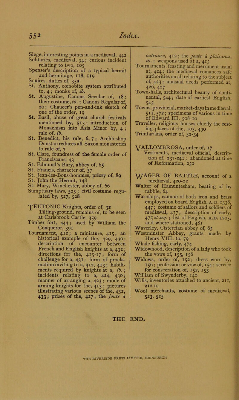 Siege, interesting points in a mediaeval, 442 Solitaries, mediaeval, 94; curious incident relating to two, 105 Spenser’s description of a typical hermit and hermitage, 118, 119 Squires, duties o^ 353 St. Anthony, coenobite system attributed to, 4 ; monks of, ib. St, Augustine, Canons Secular of, 18; their costume, tb.; Canons Regular of, 20; Chaucer’s pen-and-ink sketch of one of the order, 19 St. Basil, abuse of great church festivals mentioned by, 513 > introduction of Monachism mto Asia Minor by, 4 ; rule of, tb. St. Benedict, his rule, 6, 7; Archbishop Dunstan reduces all Saxon monasteries to rule of, 7 St. Clare, foundress of the female order of Franciscans, 43 St. Edmund’s Bmy, abbey of, 65 St. Francis, character of, 37 St. Jean-les-Bons-hommes, priory of, 89 St. John the Hermit, 148 St. Mary, Winchester, abbey of, 66 Sumptuary laws, caq : civil costume regu- lated by, 527, 528 'pEUTONIC Knights, order of, 33 Tilting-ground, remains of, to be seen at Carisbrook Cactle, 359 Timber fort, 444; used by WUUam the Conqueror, 391 Tournament, 412; a miniature, 415; an historical example of the, 429, 430; description of encounter between French and English knights at a, 432 ; directions for the, 415-17; form of challenge for a, 431; form of procla- mation inviting to a, 412, 413 ; habili- ments required by knights at a, zb.; incidents relating to a, 424, 430; manner of arranging a, 423 ; mode of arming knights for the, 413 ; pictures illustrating various scenes of the, 432, 433 > prizes of the, 427; the joute d outrance, 412 ; the joute d plaisance, ib.; weapons used at a, 415 Tournaments, feasting and merriment usual at, 424 ; the mediaeval romances safe authorities on all relating to the subject of, 423; unusual deeds performed at, 426, 427 Town-halls, architectural beauty of conti- nental, 544 ; date of earliest English, 545 Towns, provincial, market-days in mediaeval, 511, 572 ; specimens of various in time ■ of Edward III. 508-10 Traveller, religious houses chiefly the rest- ing-places of the, 103, 490 Trinitarians, order of, 32-34 ■yALLOMBROSA, order of, 17 • Vestments, mediaeval oflBcial, descrip- i tion of, 237-241; abandoned at time of Reformation, 250 , t y^AGER OF BATTLE, account of a mediaeval, 420-22 Walter of Hamuntesham, beating of by rabble, 64 ^ War-ships, cannon of both iron and brass t employed on board English, a.d. 1338, J 447; costume of sailors and soldiers of mediaeval, 477; description of early, ^ 475 et seq.; list of English, a.d. 1205, and where stationed, 481 Waverley, Cistercian abbey of, 65 Westminster Abbey, grants made by Henry VIH. to, 79 Whale fishing, early, 474 Widowhood, description of a lady who took the vows of, 155, 156 Widows, order of, 152 ; dress worn by, 156; profession or vow of, 154; service for consecration of, 152, 153 William of Swynderby, 140 Wills, inventories attached to ancient, 211, 212 n. Wool merchants, costume of mediaeval, 523. 525 THE END. Y < THE RIVERSIDE PRESS LIMITED, EDINBURGH