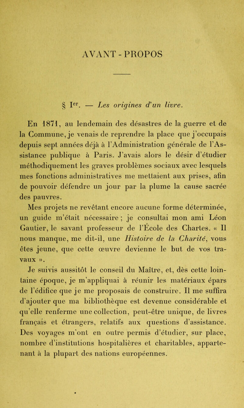 AYANT - PROPOS § Ier. — Les origines d'un livre. En 1871, au lendemain des désastres de la guerre et de la Commune, je venais de reprendre la place que j’occupais depuis sept années déjà à l’Administration générale de l’As- sistance publique à Paris. J’avais alors le désir d’étudier méthodiquement les graves problèmes sociaux avec lesquels mes fonctions administratives me mettaient aux prises, afin de pouvoir défendre un jour par la plume la cause sacrée des pauvres. Mes projets ne revêtant encore aucune forme déterminée, un guide m’était nécessaire ; je consultai mon ami Léon Gautier, le savant professeur de l’Ecole des Chartes. « Il nous manque, me dit-il, une Histoire de la Charité, vous êtes jeune, que cette œuvre devienne le but de vos tra- vaux ». Je suivis aussitôt le conseil du Maître, et, dès cette loin- taine époque, je m’appliquai à réunir les matériaux épars de l’édifice que je me proposais de construire. Il me suffira d’ajouter que ma bibliothèque est devenue considérable et qu’elle renferme une collection, peut-être unique, de livres français et étrangers, relatifs aux questions d’assistance. Des voyages m’ont en outre permis d’étudier, sur place, nombre d’institutions hospitalières et charitables, apparte- nant à la plupart des nations européennes.