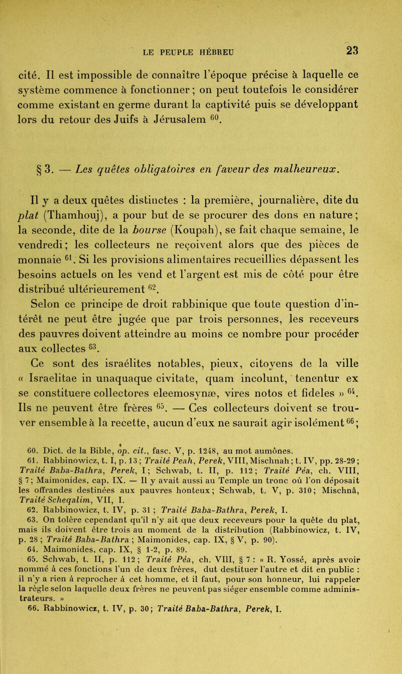 cité. Il est impossible de connaître l’époque précise à laquelle ce système commence à fonctionner ; on peut toutefois le considérer comme existant en germe durant la captivité puis se développant lors du retour des Juifs à Jérusalem 60. §3. —Les quêtes obligatoires en faveur des malheureux. Il y a deux quêtes distinctes : la première, journalière, dite du plat (Thamhouj), a pour but de se procurer des dons en nature ; la seconde, dite de la bourse (Koupah), se fait chaque semaine, le vendredi ; les collecteurs ne reçoivent alors que des pièces de monnaie 61. Si les provisions alimentaires recueillies dépassent les besoins actuels on les vend et l’argent est mis de côté pour être distribué ultérieurement62. Selon ce principe de droit rabbinique que toute question d’in- térêt ne peut être jugée que par trois personnes, les receveurs des pauvres doivent atteindre au moins ce nombre pour procéder aux collectes 83. Ce sont des israélites notables, pieux, citoyens de la ville (( Israelitae in unaquaque civitate, quam incolunt, tenentur ex se constituere collectores eleemosynæ, vires notos et fideles » 64. Ils ne peuvent être frères 65. — Ces collecteurs doivent se trou- ver ensemble à la recette, aucun d’eux ne saurait agir isolément66; 60. Dict. de la Bible, op. cit., fasc. V, p. 1248, au mot aumônes. 61. Rabbinowicz, t. I, p. 13 ; Traité Peah, Perek, VIII, Mischnah ; t. IV, pp. 28-29 ; Traité Baba-Bathra, Perek, I; Schwab, t. II, p. 112; Traité Péa, ch. VIII, § 7 ; Maimonides, cap. IX. — Il y avait aussi au Temple un tronc où l’on déposait les offrandes destinées aux pauvres honteux; Schwab, t. V, p. 310; Mischnâ, Traité Scheqalim, VII, I. 62. Rabbinowicz, t. IV, p. 31 ; Traité Baba-Bathra, Perek, I. 63. On tolère cependant qu’il n’y ait que deux receveurs pour la quête du plat, mais ils doivent être trois au moment de la distribution (Rabbinowicz, t. IV, p. 28; Traité Baba-Bathra ; Maimonides, cap. IX, § V, p. 90). 64. Maimonides, cap. IX, § 1-2, p. 89. 65. Schwab, t. II, p. 112 ; Traité Péa, ch. VIII, § 7 : « R. Yossé, après avoir nommé à ces fonctions l’un de deux frères, dut destituer l’autre et dit en public : il n’y a rien à reprocher à cet homme, et il faut, pour son honneur, lui rappeler la règle selon laquelle deux frères ne peuvent pas siéger ensemble comme adminis- trateurs. »