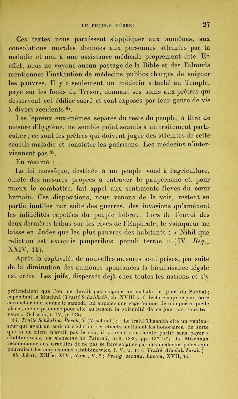 Ces textes nous paraissent s’appliquer aux aumônes, aux consolations morales données aux personnes atteintes par la maladie et non à une assistance médicale proprement dite. En effet, nous ne voyons aucun passage de la Bible et des Talmuds mentionner l’institution de médecins publics chargés de soigner les pauvres. Il y a seulement un médecin attaché au Temple, payé sur les fonds du Trésor, donnant ses soins aux prêtres qui desservent cet édifice sacré et sont exposés par leur genre de vie à divers accidents 84. Les lépreux eux-mêmes séparés du reste du peuple, à titre de mesure d’hygiène, ne semble point soumis à un traitement parti- culier ; ce sont les prêtres qui doivent juger des atteintes de cette cruelle maladie et constater les guérisons. Les médecins n’inter- viennent pas 8&. En résumé : La loi mosaïque, destinée à un peuple voué à l’agriculture, édicte des mesures propres à entraver le paupérisme et, pour mieux le combattre, fait appel aux sentiments élevés du cœur humain. Ces dispositions, nous venons de le voir, restent en partie inutiles par suite des guerres, des invasions qu’amènent les infidélités répétées du peuple hébreu. Lors de l’envoi des deux dernières tribus sur les rives de l’Euphrate, le vainqueur ne laisse en Judée que les plus pauvres des habitants : « Nihil que relictum est exceptis pauperibus populi terrae » ( IY. Reg XXIV, 14). Après la captivité, de nouvelles mesures sont prises, par suite de la diminution des aumônes spontanées la bienfaisance légale est créée. Les juifs, dispersés déjà chez toutes les nations et s’y prétendaient que l’on ne devait pas soigner un malade le jour du Sabbat ; cependant la Mischnâ ( Traité Schabbath, ch. XVIII, § 3) déclare « qu’on peut faire accoucher une femme le samedi, lui appeler une sage-femme de n’importe quelle place ; même profaner pour elle au besoin la solennité de ce jour par tous tra- vaux » (Schwab, t. IV, p. 175). 84. Traité Schkalim, Perek, V (Mischnah) : « Le traité Thaanith cite un ventou- seur qui avait un endroit caché où ses clients mettaient les honoi’aires, de sorte que si un client n’avait pas le sou, il pouvait sans honte partir sans payer » (Rabbinowicz, La médecine de Talmud, in-8, 1880, pp. J37-142). La Mischnah recommande aux israélites de ne pas se faire soigner par des médecins païens qui pourraient les empoisonner (Rabbinowicz, t. V, p. 116; Traité Abodah-Zarah.) 85. Lévit., XIII et XIV ; Num., V, 2; Évang. secund. Lucam, XVII, 14.