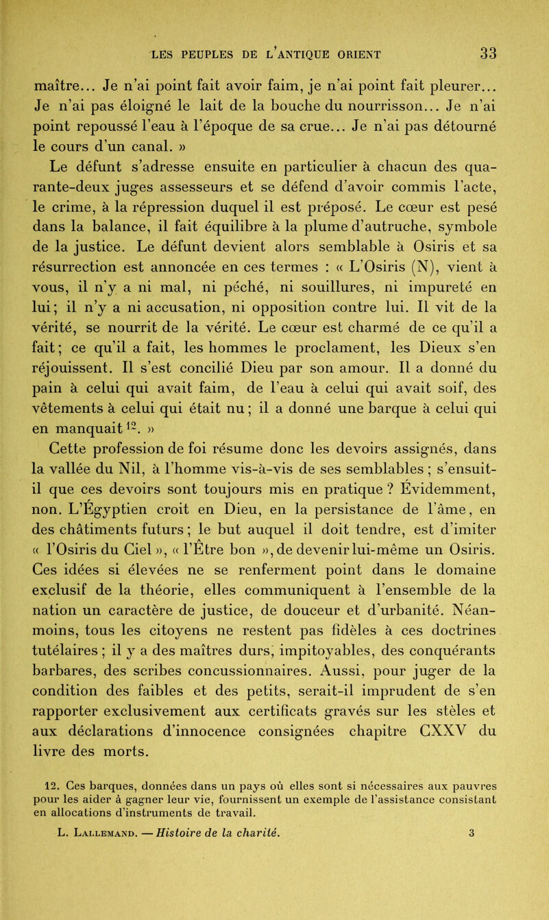 maître... Je n’ai point fait avoir faim, je n’ai point fait pleurer... Je n’ai pas éloigné le lait de la bouche du nourrisson... Je n’ai point repoussé l’eau à l’époque de sa crue... Je n’ai pas détourné le cours d’un canal. » Le défunt s’adresse ensuite en particulier à chacun des qua- rante-deux juges assesseurs et se défend d’avoir commis l’acte, le crime, à la répression duquel il est préposé. Le cœur est pesé dans la balance, il fait équilibre à la plume d’autruche, symbole de la justice. Le défunt devient alors semblable à Osiris et sa résurrection est annoncée en ces termes : « L’Osiris (N), vient à vous, il n’y a ni mal, ni péché, ni souillures, ni impureté en lui; il n’y a ni accusation, ni opposition contre lui. Il vit de la vérité, se nourrit de la vérité. Le cœur est charmé de ce qu’il a fait; ce qu’il a fait, les hommes le proclament, les Dieux s’en réjouissent. Il s’est concilié Dieu par son amour. Il a donné du pain à celui qui avait faim, de l’eau à celui qui avait soif, des vêtements à celui qui était nu ; il a donné une barque à celui qui en manquait12. » Cette profession de foi résume donc les devoirs assignés, dans la vallée du Nil, à l’homme vis-à-vis de ses semblables ; s’ensuit- il que ces devoirs sont toujours mis en pratique ? Evidemment, non. L’Egyptien croit en Dieu, en la persistance de l’âme, en des châtiments futurs ; le but auquel il doit tendre, est d’imiter « l’Osiris du Ciel», «l’Etre bon », de devenir lui-même un Osiris. Ces idées si élevées ne se renferment point dans le domaine exclusif de la théorie, elles communiquent à l’ensemble de la nation un caractère de justice, de douceur et d’urbanité. Néan- moins, tous les citoyens ne restent pas fidèles à ces doctrines tutélaires ; il y a des maîtres durs, impitoyables, des conquérants barbares, des scribes concussionnaires. Aussi, pour juger de la condition des faibles et des petits, serait-il imprudent de s’en rapporter exclusivement aux certificats gravés sur les stèles et aux déclarations d’innocence consignées chapitre CXXV du livre des morts. 12. Ces barques, données dans un pays où elles sont si nécessaires aux pauvres pour les aider à gagner leur vie, fournissent un exemple de l’assistance consistant en allocations d’instruments de travail. L. Lallemand. —Histoire de la charité.