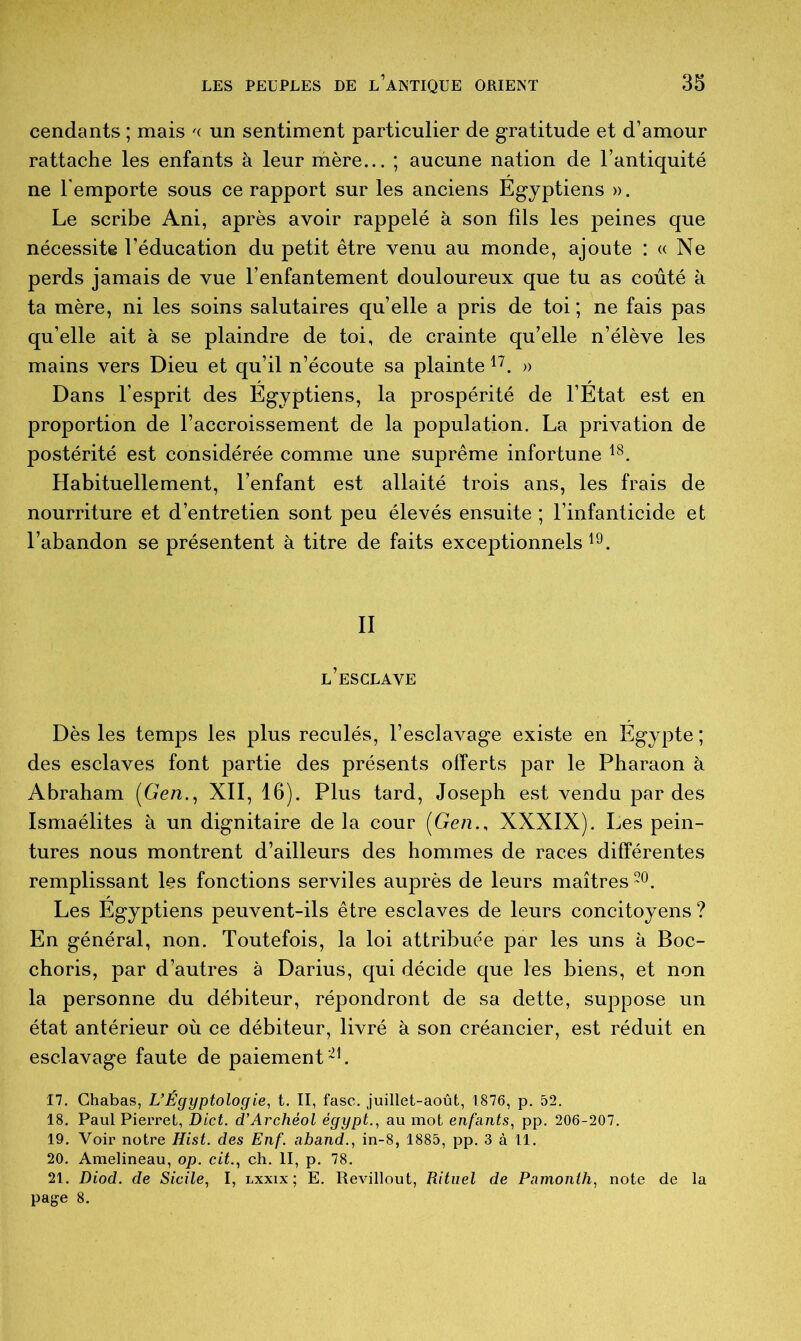 cendants ; mais '< un sentiment particulier de gratitude et d’amour rattache les enfants à leur mère... ; aucune nation de l’antiquité ne l’emporte sous ce rapport sur les anciens Egyptiens ». Le scribe Ani, après avoir rappelé à son fils les peines que nécessite l’éducation du petit être venu au monde, ajoute : « Ne perds jamais de vue l’enfantement douloureux que tu as coûté à ta mère, ni les soins salutaires qu’elle a pris de toi ; ne fais pas qu’elle ait à se plaindre de toi, de crainte qu’elle n’élève les mains vers Dieu et qu’il n’écoute sa plainte 17. » Dans l’esprit des Egyptiens, la prospérité de l’Etat est en proportion de l’accroissement de la population. La privation de postérité est considérée comme une suprême infortune 18. Habituellement, l’enfant est allaité trois ans, les frais de nourriture et d’entretien sont peu élevés ensuite ; l’infanticide et l’abandon se présentent à titre de faits exceptionnels 19. II l’esclave Dès les temps les plus reculés, l’esclavage existe en Egypte ; des esclaves font partie des présents offerts par le Pharaon à Abraham (Gen., XII, 16). Plus tard, Joseph est vendu par des Ismaélites à un dignitaire de la cour (Gen., XXXIX). Les pein- tures nous montrent d’ailleurs des hommes de races différentes remplissant les fonctions serviles auprès de leurs maîtres20. Les Egyptiens peuvent-ils être esclaves de leurs concitoyens ? En général, non. Toutefois, la loi attribuée par les uns à Boc- choris, par d’autres à Darius, qui décide que les biens, et non la personne du débiteur, répondront de sa dette, suppose un état antérieur où ce débiteur, livré à son créancier, est réduit en esclavage faute de paiement 21. 17. Chabas, L’Égyptologie, t. II, fasc. juillet-août, 1876, p. 52. 18. Paul Pierret, Dict. d’Archéol égypt., au mot enfants, pp. 206-207. 19. Voir notre Hist. des Enf. aband., in-8, 1885, pp. 3 à 11. 20. Amelineau, op. cit., ch. II, p. 78. 21. Diod. de Sicile, I, lxxix ; E. Revillout, Rituel de Pamonth, note de la page 8.