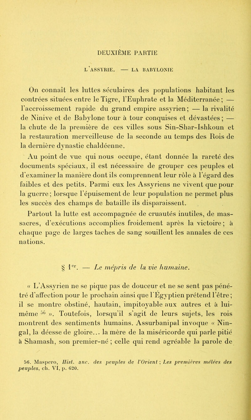 DEUXIÈME PARTIE L’ASSYRIE. LA BABYLONIE On connaît les luttes séculaires des populations habitant les contrées situées entre le Tigre, l’Euphrate et la Méditerranée; — l’accroissement rapide du grand empire assyrien ; — la rivalité de Ninive et de Babylone tour à tour conquises et dévastées ; — la chute de la première de ces villes sous Sin-Shar-Ishkoun et la restauration merveilleuse de la seconde au temps des Rois de la dernière dynastie chaldéenne. Au point de vue qui nous occupe, étant donnée la rareté des documents spéciaux, il est nécessaire de grouper ces peuples et d'examiner la manière dont ils comprennent leur rôle à l’égard des faibles et des petits. Parmi eux les Assyriens ne vivent que pour la guerre ; lorsque l’épuisement de leur population ne permet plus les succès des champs de bataille ils disparaissent. Partout la lutte est accompagnée de cruautés inutiles, de mas- sacres, d’exécutions accomplies froidement après la victoire ; à chaque page de larges taches de sang souillent les annales de ces nations. § 1er. — Le mépris de la vie humaine. « L’Assyrien ne se pique pas de douceur et ne se sent pas péné- tré d’affection pour le prochain ainsi que T Egyptien prétend l’être ; il se montre obstiné, hautain, impitoyable aux autres et à lui- même 56 ». Toutefois, lorsqu’il s’agit de leurs sujets, les rois montrent des sentiments humains. Assurbanipal invoque « Nin- gal, la déesse de gloire... la mère de la miséricorde qui parle pitié à Shamash, son premier-né ; celle qui rend agréable la parole de 56. Maspero, Hisi. anc. des peuples de l'Orient ; Les premières mêlées des peuples, ch. VI, p. 620.