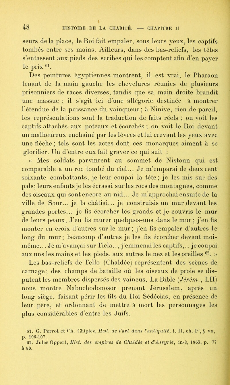 seurs de la iilace, le Roi fait empaler, sous leurs yeux, les captifs tombés entre ses mains. Ailleurs, dans des bas-reliefs, les têtes s’entassent aux pieds des scribes qui les comptent afin d’en payer le prix 61. Des peintures égyptiennes montrent, il est vrai, le Pharaon tenant de la main gauche les chevelures réunies de plusieurs prisonniers de races diverses, tandis que sa main droite brandit une massue ; il s’agit ici d’une allégorie destinée à montrer l’étendue de la puissance du vainqueur; à Ninive, rien de pareil, les représentations sont la traduction de faits réels ; on voit les captifs attachés aux poteaux et écorchés ; on voit le Roi devant un malheureux enchaîné par les lèvres et lui crevant les yeux avec une flèche ; tels sont les actes dont ces monarques aiment à se glorifier. Un d’entre eux fait graver ce qui suit : « Mes soldats parvinrent au sommet de Nistoun qui est comparable à un roc tombé du ciel... Je m’emparai de deux cent soixante combattants, je leur coupai la tête; je les mis sur des pals; leurs enfants je les écrasai sur les rocs des montagnes, comme des oiseaux qui sont encore au nid... Je m’approchai ensuite de la ville de Sour... je la châtiai... je construisis un mur devant les grandes portes... je fis écorcher les grands et je couvris le mur de leurs peaux, J’en fis murer quelques-uns dans le mur; j’en fis monter en croix d’autres sur le mur; j’en fis empaler d’autres le long du mur; beaucoup d’autres je les fis écorcher devant moi- même... Je m’avançai sur Tiela.., j’emmenai les captifs,., je coupai aux uns les mains et les pieds, aux autres le nez et les oreilles 62. » Les bas-reliefs de Tello (Chaldée) représentent des scènes de carnage ; des champs de bataille où les oiseaux de proie se dis- putent les membres dispersés des vaincus. La Bible (Jérém., LU) nous montre Nabuchodonosor prenant Jérusalem, après un long siège, faisant périr les fils du Roi Sédécias, en présence de leur père, et ordonnant de mettre à mort les personnages les plus considérables d’entre les Juifs. 6Î. G. Perrot et Ch. Chipiez, Hist. de Varl dans Vantiquité, t. II, ch. Ier, § vii, p. 106-107. 62. Jules Oppert, Hist. des empires de Chaldée et d'Assyrie, in-8, 1865, p. 77