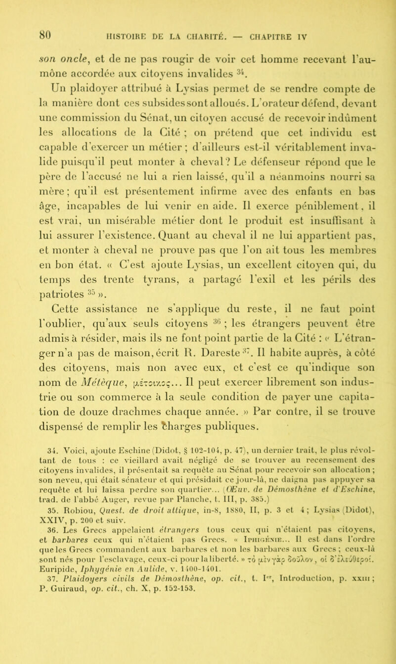 son oncle, et de ne pas rougir de voir cet homme recevant l'au- mône accordée aux citoyens invalides 34. Un plaidoyer attribué à Lysias permet de se rendre compte de la manière dont ces subsides sont alloués. L'orateur défend, devant une commission du Sénat, un citoyen accusé de recevoir indûment les allocations de la Cité ; on prétend que cet individu est capable d’exercer un métier ; d’ailleurs est-il véritablement inva- lide puisqu'il peut monter à cheval? Le défenseur répond que le père de l’accusé ne lui a rien laissé, qu’il a néanmoins nourri sa mère; qu'il est présentement infirme avec des enfants en bas âge, incapables de lui venir en aide. Il exerce péniblement, il est vrai, un misérable métier dont le produit est insuffisant à lui assurer l’existence. Quant au cheval il ne lui appartient pas, et monter à cheval ne prouve pas que l’on ait tous les membres en bon état. « C’est ajoute Lysias, un excellent citoyen qui, du temps des trente tyrans, a partagé l'exil et les périls des patriotes 35 ». Cette assistance ne s’applique du reste, il ne faut point l'oublier, qu’aux seuls citoyens 36 ; les étrangers peuvent être admis à résider, mais ils ne font point partie de la Cité : v L’étran- ger n’a pas de maison, écrit R. Dareste37. Il habite auprès, à côté des citoyens, mais non avec eux, et c’est ce qu'indique son nom de Métèque, jjlstoixoç... Il peut exercer librement son indus- trie ou son commerce à la seule condition de payer une capita- tion de douze drachmes chaque année. » Par contre, il se trouve dispensé de remplir les Charges publiques. 34. Voici, ajoute Eschine (Didot, § 102-104, p. 47), un dernier trait, le plus révol- tant de tous : ce vieillard avait négligé de se trouver au recensement des citoyens invalides, il présentait sa requête au Sénat pour recevoir son allocation ; son neveu, qui était sénateur et qui présidait ce jour-là, ne daigna pas appuyer sa requête et lui laissa perdre son quartier... ÜEui>. de Démosthène et d'Eschine, trad. de l’abbé Auger, revue par Planche, t. III, p. 385.) 35. Robiou, Quest. de droit attique, in-8, 1880, II, p. 3 et 4 ; Lysias (Didot), XXIV, p. 200 et suiv. 36. Les Grecs appelaient étrangers tous ceux qui n'étaient pas citoyens, et barbares ceux qui n’étaient pas Grecs. « Iphigénie... Il est dans l’ordre que les Grecs commandent aux barbares et non les barbares aux Grecs ; ceux-là sont nés pour l’esclavage, ceux-ci pour laliberté. »> to jjisvyà? SouXov, oi ô’sXsuOepoî. Euripide, Iphygénie en Aulide, v. 1400-1401. 37. Plaidoyers civils de Démosthène, op. cit., t. Ier, Introduction, p. xxm ; P. Guiraud, op. cit., ch. X, p. 152-153.