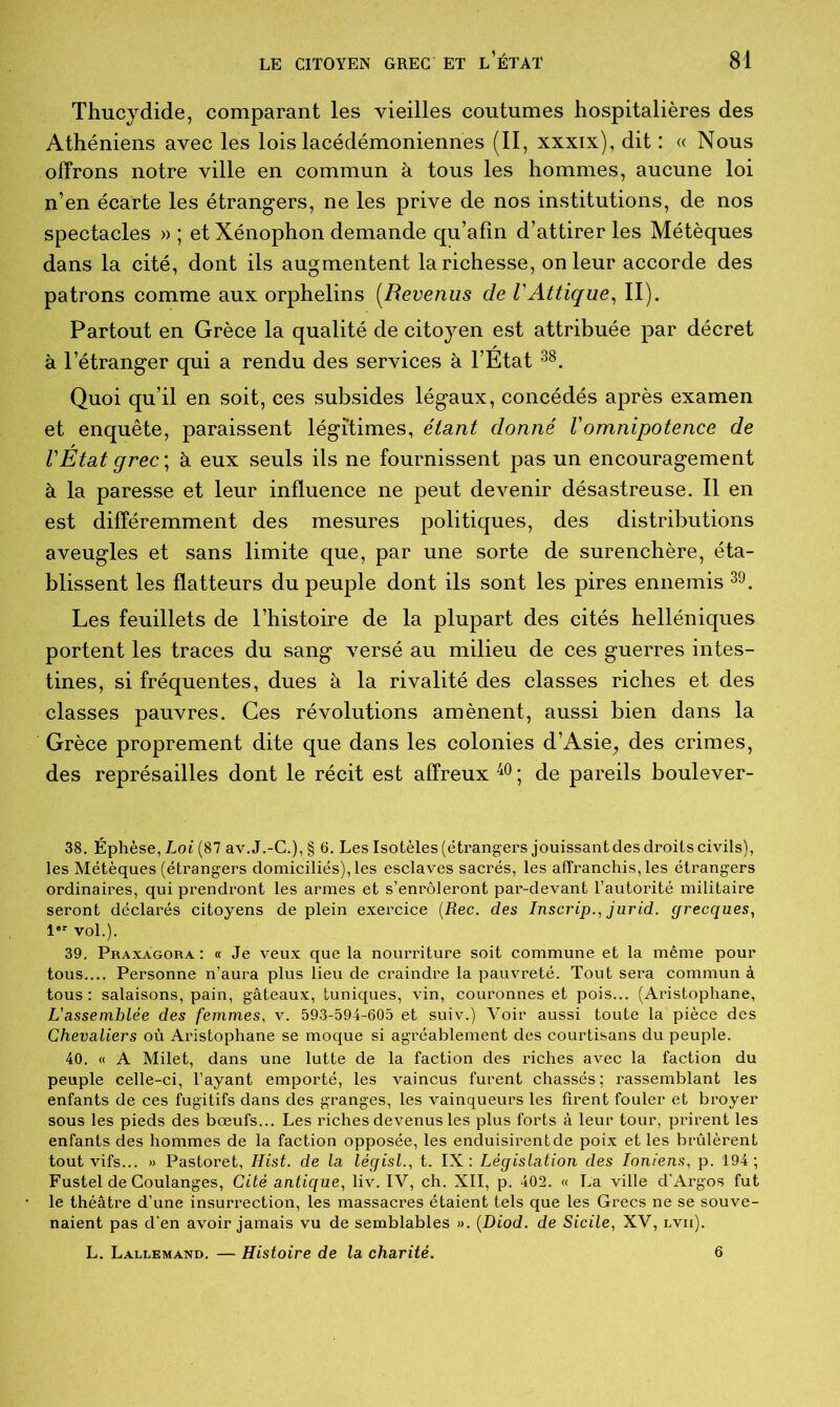 Thucydide, comparant les vieilles coutumes hospitalières des Athéniens avec les lois lacédémoniennes (II, xxxix), dit : « Nous offrons notre ville en commun à tous les hommes, aucune loi n’en écarte les étrangers, ne les prive de nos institutions, de nos spectacles » ; et Xénophon demande qu’afin d’attirer les Métèques dans la cité, dont ils augmentent la richesse, on leur accorde des patrons comme aux orphelins (.Revenus de VAttique, II). Partout en Grèce la qualité de citoyen est attribuée par décret à l’étranger qui a rendu des services à l’Etat 38. Quoi qu’il en soit, ces subsides légaux, concédés après examen et enquête, paraissent légitimes, étant donné Vomnipotence de l'Etat grec ; à eux seuls ils ne fournissent pas un encouragement à la paresse et leur influence ne peut devenir désastreuse. Il en est différemment des mesures politiques, des distributions aveugles et sans limite que, par une sorte de surenchère, éta- blissent les flatteurs du peuple dont ils sont les pires ennemis 39. Les feuillets de l’histoire de la plupart des cités helléniques portent les traces du sang versé au milieu de ces guerres intes- tines, si fréquentes, dues à la rivalité des classes riches et des classes pauvres. Ces révolutions amènent, aussi bien dans la Grèce proprement dite que dans les colonies d’Asie,, des crimes, des représailles dont le récit est affreux 40 ; de pareils boulever- 38. Éphèse, Loi (87 av.J.-C.), § 6. Les Isotèles (étrangers jouissant des droits civils), les Métèques (étrangers domiciliés), les esclaves sacrés, les affranchisses étrangers ordinaires, qui prendront les armes et s’enrôleront par-devant l’autorité militaire seront déclarés citoyens de plein exercice (Rec. des Inscrip., jurid. grecques, 1er vol.). 39. Praxàgora: « Jé veux que la nourriture soit commune et la même pour tous.... Personne n’aura plus lieu de craindre la pauvreté. Tout sera commun à tous : salaisons, pain, gâteaux, tuniques, vin, couronnes et pois... (Aristophane, L'assemblée des femmes, v. 593-594-605 et suiv.) Voir aussi toute la pièce des Chevaliers où Aristophane se moque si agréablement des courtisans du peuple. 40. « A Milet, dans une lutte de la faction des riches avec la faction du peuple celle-ci, l’ayant emporté, les vaincus furent chassés; rassemblant les enfants de ces fugitifs dans des granges, les vainqueurs les firent fouler et broyer sous les pieds des bœufs... Les riches devenus les plus forts à leur tour, piürent les enfants des hommes de la faction opposée, les enduisirent de poix et les brûlèrent tout vifs... » Pastoret, Hist. de la législ., t. IX: Législation des Ioniens, p. 194; Fustel de Coulanges, Cité antique, liv. IV, ch. XII, p. 402. « La ville d’Argos fut le théâtre d’une insurrection, les massacres étaient tels que les Grecs ne se souve- naient pas d’en avoir jamais vu de semblables ». (Diod. de Sicile, XV, lvii). L. Lallemand. — Histoire de la charité. 6