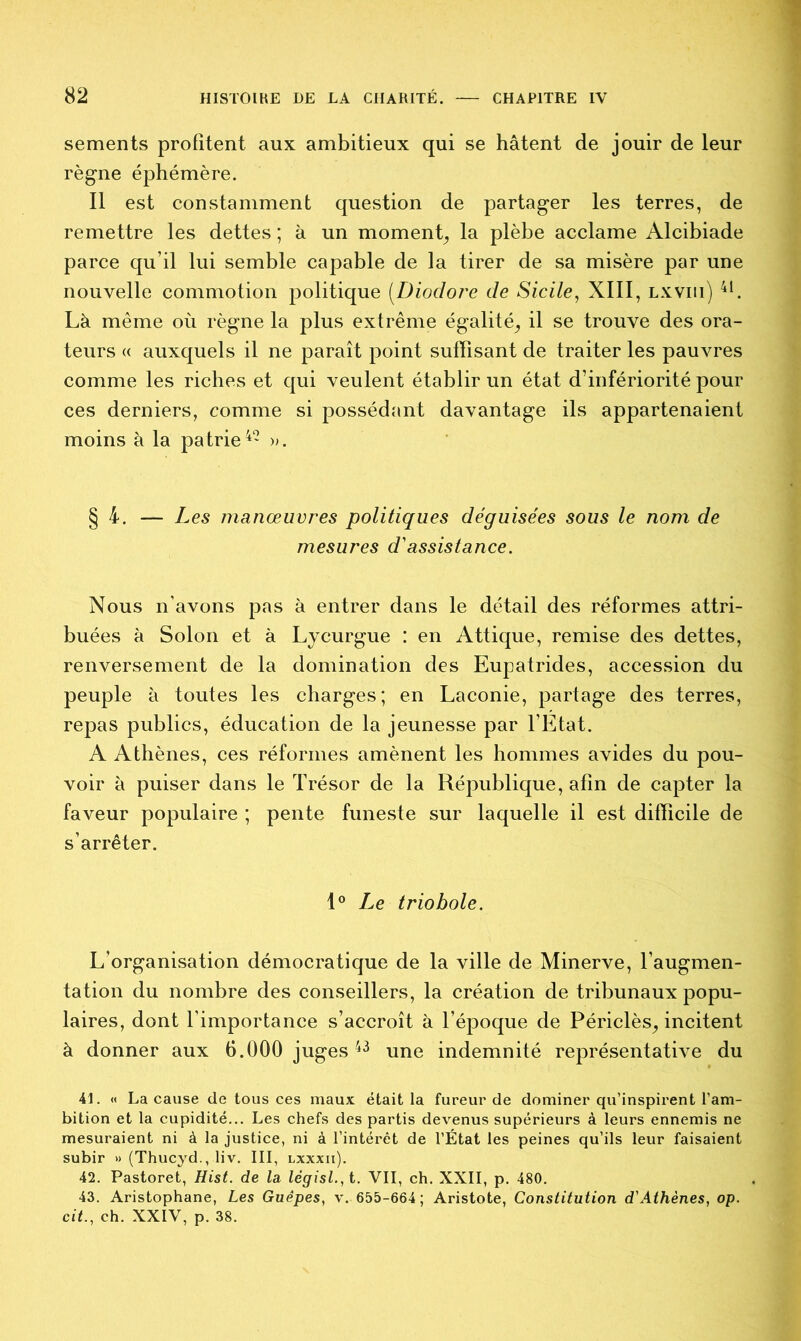 sements profitent aux ambitieux qui se hâtent de jouir de leur règne éphémère. Il est constamment question de partager les terres, de remettre les dettes ; à un moment^ la plèbe acclame Alcibiade parce qu’il lui semble capable de la tirer de sa misère par une nouvelle commotion politique (Diodore de Sicile, XIII, lxviii) 41. Là même où règne la plus extrême égalité^ il se trouve des ora- teurs « auxquels il ne paraît point suffisant de traiter les pauvres comme les riches et qui veulent établir un état d’infériorité pour ces derniers, comme si possédant davantage ils appartenaient moins à la patrie42 ». § 4. — Les manœuvres politiques déguisées sous le nom de mesures d'assistance. Nous n’avons pas à entrer dans le détail des réformes attri- buées à Solon et à Lycurgue : en Attique, remise des dettes, renversement de la domination des Eupairides, accession du peuple à toutes les charges; en Laconie, partage des terres, repas publics, éducation de la jeunesse par l’Etat. A Athènes, ces réformes amènent les hommes avides du pou- voir à puiser dans le Trésor de la République, afin de capter la faveur populaire ; pente funeste sur laquelle il est difficile de s’arrêter. 1° Le triobole. L’organisation démocratique de la ville de Minerve, l’augmen- tation du nombre des conseillers, la création de tribunaux popu- laires, dont l'importance s’accroît à l’époque de Périclès^ incitent à donner aux 6.000 juges43 une indemnité représentative du 41. « La cause de tous ces maux était la fureur de dominer qu’inspirent l’am- bition et la cupidité... Les chefs des partis devenus supérieurs à leurs ennemis ne mesuraient ni à la justice, ni à l’intérêt de l’État les peines qu’ils leur faisaient subir » (Thucyd., liv. III, lxxxii). 42. Pastoret, Hist. de la législ.,t. VII, ch. XXII, p. 480. 43. Aristophane, Les Guêpes, v. 655-664 ; Aristote, Constitution d'Athènes, op. cit., ch. XXIV, p. 38.