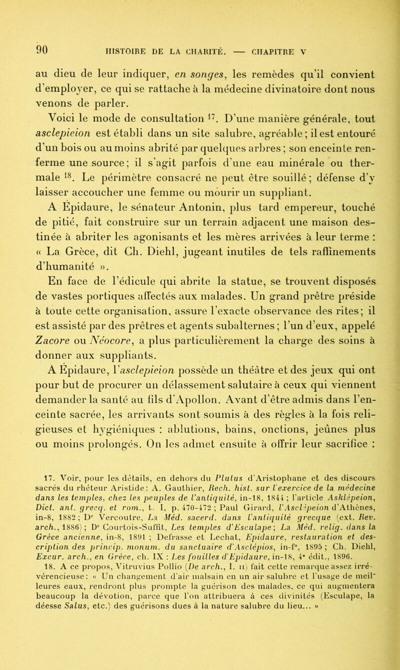 au dieu de leur indiquer, en songes, les remèdes qu’il convient d’employer, ce qui se rattache à la médecine divinatoire dont nous venons de parler. Voici le mode de consultation 17. D’une manière générale, tout asclepieion est établi dans un site salubre, agréable; il est entouré d’un bois ou au moins abrité par quelques arbres ; son enceinte ren- ferme une source; il s’agit parfois d’une eau minérale ou ther- male 18. Le périmètre consacré ne peut être souillé ; défense d’v laisser accoucher une femme ou mourir un suppliant. A Epidaure, le sénateur Antonin, plus tard empereur, touché de pitié, fait construire sur un terrain adjacent une maison des- tinée à abriter les agonisants et les mères arrivées à leur terme : « La Grèce, dit Ch. Diehl, jugeant inutiles de tels raffinements d’humanité ». En face de l’édicule qui abrite la statue, se trouvent disposés de vastes portiques affectés aux malades. Un grand prêtre préside à toute cette organisation, assure l’exacte observance des rites; il est assisté par des prêtres et agents subalternes ; l’un d’eux, appelé Zacore ou Néocore, a plus particulièrement la charge des soins à donner aux suppliants. A Epidaure, Yasclepieion possède un théâtre et des jeux qui ont pour but de procurer un délassement salutaire à ceux qui viennent demander la santé au fils d’Apollon. Avant d’être admis dans l’en- ceinte sacrée, les arrivants sont soumis à des règles à la fois reli- gieuses et hygiéniques : ablutions, bains, onctions, jeûnes plus ou moins prolongés. On les admet ensuite à offrir leur sacrifice : 17. Voir, pour les détails, en dehors du Plutus d’Aristophane et des discours sacrés du rhéteur Aristide: A. Gauthier, Rech. hist. sur L'exercice de la médecine dans les temples, chez les peuples de l’antiquité, in-18, 1844 ; l'article Asklèpeion, Dict. ant. grecq. et rom., t. I, p. 470-472 ; Paul Girard, VAsclipeion d’Athènes, in-8, 1882 ; Dr Vercoutre, La Mèd. sacerd. dans l'antiquité grecque (ext. Rev. arch., 1886) ; Dr Courtois-Suffit, Les temples d'Esculape; La Méd. relig. dans la Grèce ancienne, in-8, 1891 ; Defrasse et Léchât, Epidaure, restauration et des- cription des princip. monum. du sanctuaire d'Asclépios, in-f°, 1895 ; Ch. Diehl, Excur. arch., en Grèce, ch. IX : Les fouilles d'Epidaure, in-18, 4® édit., 1896. 18. A ce propos, Vitruvius Pollio (De arch., I. ii) fait cette remarque assez irré- vérencieuse: « Un changement d’air malsain en un air salubre et l’usage de meil leures eaux, rendront plus prompte la guérison des malades, ce qui augmentera beaucoup la dévotion, parce que l’on attribuera à ces divinités (Esculape, la déesse Salus, etc.) des guérisons dues à la nature salubre du lieu... »