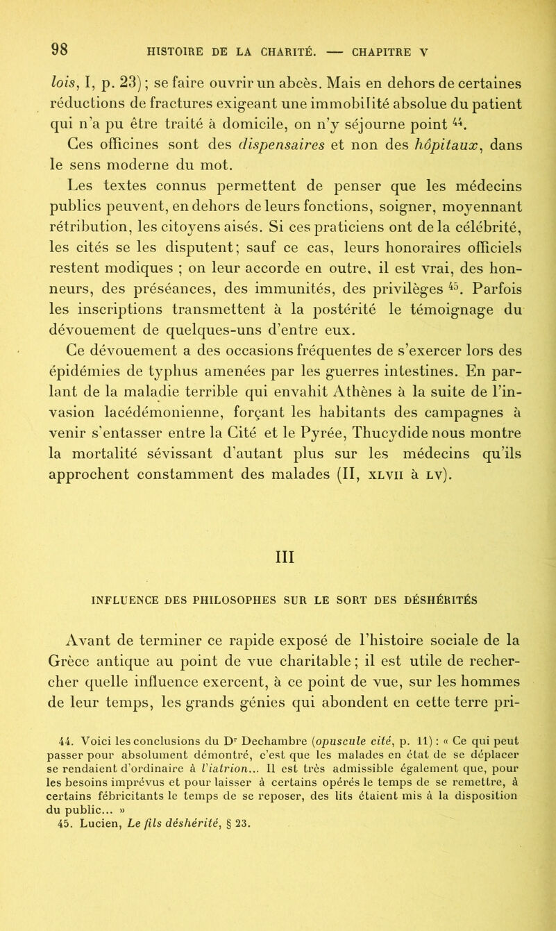 lois, I, p. 23) ; se faire ouvrir un abcès. Mais en dehors de certaines réductions de fractures exigeant une immobilité absolue du patient qui n’a pu être traité à domicile, on n’y séjourne point 44. Ces officines sont des dispensaires et non des hôpitaux, dans le sens moderne du mot. Les textes connus permettent de penser que les médecins publics peuvent, en dehors de leurs fonctions, soigner, moyennant rétribution, les citoyens aisés. Si ces praticiens ont delà célébrité, les cités se les disputent; sauf ce cas, leurs honoraires officiels restent modiques ; on leur accorde en outre, il est vrai, des hon- neurs, des préséances, des immunités, des privilèges 45. Parfois les inscriptions transmettent à la postérité le témoignage du dévouement de quelques-uns d’entre eux. Ce dévouement a des occasions fréquentes de s’exercer lors des épidémies de typhus amenées par les guerres intestines. En par- lant de la maladie terrible qui envahit Athènes à la suite de l’in- vasion lacédémonienne, forçant les habitants des campagnes à venir s’entasser entre la Cité et le Pyrée, Thucydide nous montre la mortalité sévissant d’autant plus sur les médecins qu’ils approchent constamment des malades (II, xlvii à lv). III INFLUENCE DES PHILOSOPHES SUR LE SORT DES DÉSHÉRITÉS Avant de terminer ce rapide exposé de l’histoire sociale de la Grèce antique au point de vue charitable; il est utile de recher- cher quelle influence exercent, à ce point de vue, sur les hommes de leur temps, les grands génies qui abondent en cette terre pri- 44. Voici les conclusions du Dr Dechambre (opuscule cité, p. 11) : « Ce qui peut passer pour absolument démontré, c’est que les malades en état de se déplacer se rendaient d’ordinaire à Viatrion... Il est très admissible également que, pour les besoins imprévus et pour laisser à certains opérés le temps de se remettre, à certains fébricitants le temps de se reposer, des lits étaient mis à la disposition du public... » 45. Lucien, Le fils déshérité, § 23.