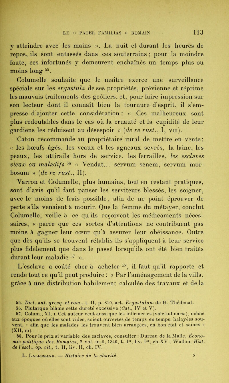 y atteindre avec les mains ». La nuit et durant les heures de repos, ils sont entassés dans ces souterrains ; pour la moindre faute, ces infortunés y demeurent enchaînés un temps plus ou moins long 55. Columelle souhaite que le maître exerce une surveillance spéciale sur les ergastula de ses propriétés, prévienne et réprime les mauvais traitements des geôliers, et, pour faire impression sur son lecteur dont il connaît bien la tournure d’esprit, il s’em- presse d’ajouter cette considération : « Ces malheureux sont plus redoutables dans le cas où la cruauté et la cupidité de leur gardiens les réduisent au désespoir » [de re rust., I, vm). Caton recommande au propriétaire rural de mettre en vente: « les bœufs âgés, les veaux et les agneaux sevrés, la laine, les peaux, les attirails hors de service, les ferrailles, les esclaves vieux ou maladifs 56 « Vendat... servum senem, servum mor- bosum » [de re rust., II). Varron et Columelle, plus humains, tout en restant pratiques, sont d’avis qu’il faut panser les serviteurs blessés, les soigner, avec le moins de frais possible, afin de ne point éprouver de perte s’ils venaient à mourir. Que la femme du métayer, conclut Columelle, veille à ce qu’ils reçoivent les médicaments néces- saires, « parce que ces sortes d’attentions ne contribuent pas moins à gagner leur cœur qu’à assurer leur obéissance. Outre que dès qu’ils se trouvent rétablis ils s’appliquent à leur service plus fidèlement que dans le passé lorsqu’ils ont été bien traités durant leur maladie 57 ». L’esclave a coûté cher à acheter 58, il faut qu’il rapporte et rende tout ce qu’il peut produire : « Par l’aménagement de la villa, grâce à une distribution habilement calculée des travaux et de la 55. Dict. ant. grecq. et rom., t. II, p. 810, art. Ergastulum de H. Thédenat. 56. Plutarque blâme cette dureté excessive (Cat., IV et V). 57. Colum., XI, i. Cet auteur veut aussi que les infirmeries (valetudinaria), même aux époques où elles sont vides, soient ouvertes de temps en temps, balayées sou- vent, « afin que les malades les trouvent bien arrangées, en bon état et saines » (XII, iii). 58. Pour le prix si variable des esclaves, consulter : Dureau de la Malle, Écono- mie politique des Romains, 2 vol. in-8, 1840, t. Ier, liv. Ier, ch.XV ; Wallon, Hist. de l'escl., op. cit., t. II, liv. II, ch. IV. L. Lallemand. — Histoire de la charité. 8