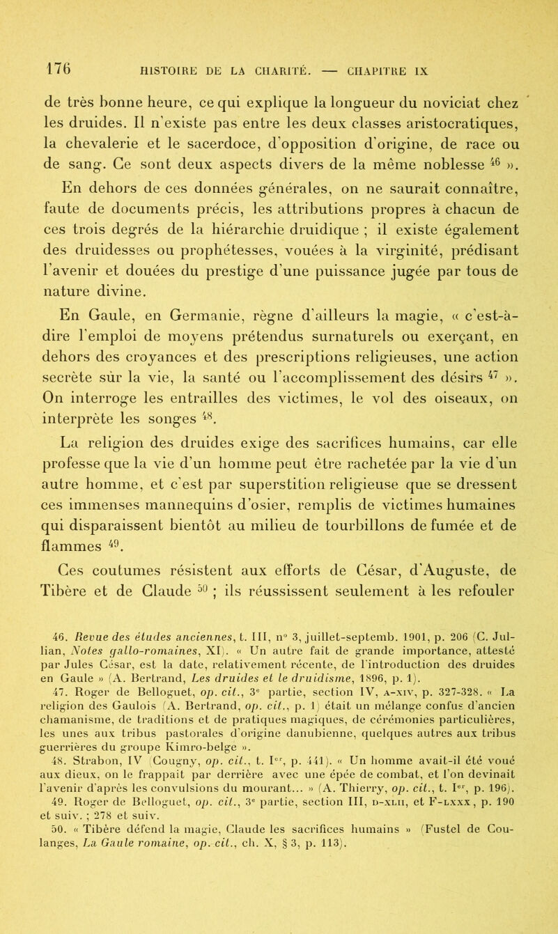 de très bonne heure, ce qui explique la longueur du noviciat chez les druides. Il n’existe pas entre les deux classes aristocratiques, la chevalerie et le sacerdoce, d’opposition d'origine, de race ou de sang. Ce sont deux aspects divers de la même noblesse 46 ». En dehors de ces données générales, on ne saurait connaître, faute de documents précis, les attributions propres à chacun de ces trois degrés de la hiérarchie druidique ; il existe également des druidesses ou prophétesses, vouées à la virginité, prédisant l’avenir et douées du prestige d'une puissance jugée par tous de nature divine. En Gaule, en Germanie, règne d’ailleurs la magie, « c’est-à- dire l’emploi de moyens prétendus surnaturels ou exerçant, en dehors des croyances et des prescriptions religieuses, une action secrète sûr la vie, la santé ou l’accomplissement des désirs 47 ». On interroge les entrailles des victimes, le vol des oiseaux, on interprète les songes 48. La religion des druides exige des sacrifices humains, car elle professe que la vie d’un homme peut être rachetée par la vie d’un autre homme, et c’est par superstition religieuse que se dressent ces immenses mannequins d’osier, remplis de victimes humaines qui disparaissent bientôt au milieu de tourbillons de fumée et de flammes 49. Ces coutumes résistent aux efforts de César, d'Auguste, de Tibère et de Claude 50 ; ils réussissent seulement à les refouler 46. Revue des études anciennes, t. III, n° 3, juillet-septemb. 1901, p. 206 (C. Jul- lian, Notes gallo-romaines, XI). « Un autre fait de grande importance, attesté par Jules César, est la date, relativement récente, de l'introduction des druides en Gaule » (A. Bertrand, Les druides et le druidisme, 1896, p. 1). 47. Roger de Belloguet, op. cit., 3e partie, section IV, a-xiv, p. 327-328. « La religion des Gaulois (A. Bertrand, op. cit., p. 1) était un mélange confus d’ancien chamanisme, de traditions et de pratiques magiques, de cérémonies particulières, les unes aux tribus pastorales d’origine danubienne, quelques autres aux tribus guerrières du groupe Kimro-belge ». 48. Strabon, IV Cougny, op. cit., t. Ier, p. 441). « Un homme avait-il été voué aux dieux, on le frappait par derrière avec une épée de combat, et l’on devinait l'avenir d’après les convulsions du mourant... » (A. Thierry, op. cit., t. Ier, p. 196). 49. Roger de Belloguet, op. cit., 3e partie, section III, d-xlii, et F-lxxx, p. 190 et suiv. ; 278 et suiv. 50. « Tibère défend la magie, Claude les sacrifices humains » (Fustel de Cou- langes, La Gaule romaine, op. cit., ch. X, § 3, p. 113).