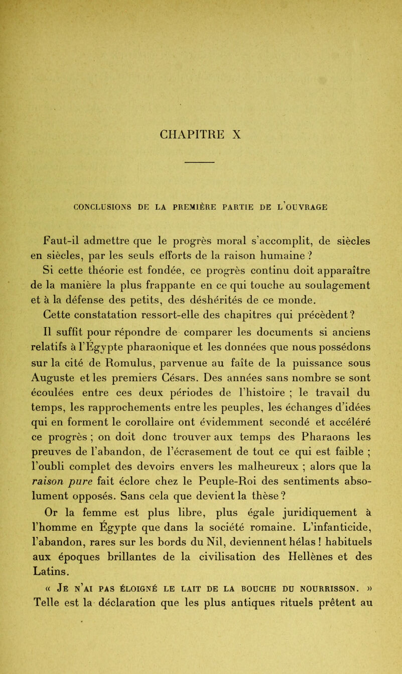 CONCLUSIONS DE LA PREMIÈRE PARTIE DE L’OUVRAGE Faut-il admettre que le progrès moral s’accomplit, de siècles en siècles, par les seuls efforts de la raison humaine ? Si cette théorie est fondée, ce progrès continu doit apparaître de la manière la plus frappante en ce qui touche au soulagement et à la défense des petits, des déshérités de ce monde. Cette constatation ressort-elle des chapitres qui précèdent ? Il suffit pour répondre de comparer les documents si anciens relatifs à l’Egypte pharaonique et les données que nous possédons sur la cité de Romulus, parvenue au faîte de la puissance sous Auguste et les premiers Césars. Des années sans nombre se sont écoulées entre ces deux périodes de l’histoire ; le travail du temps, les rapprochements entre les peuples, les échanges d’idées qui en forment le corollaire ont évidemment secondé et accéléré ce progrès ; on doit donc trouver aux temps des Pharaons les preuves de l’abandon, de l’écrasement de tout ce qui est faible ; l’oubli complet des devoirs envers les malheureux ; alors que la raison pure fait éclore chez le Peuple-Roi des sentiments abso- lument opposés. Sans cela que devient la thèse? Or la femme est plus libre, plus égale juridiquement à l’homme en Egypte que dans la société romaine. L’infanticide, l’abandon, rares sur les bords du Nil, deviennent hélas ! habituels aux époques brillantes de la civilisation des Hellènes et des Latins. « Je n’ai pas éloigné le lait de la bouche du nourrisson. « Telle est la déclaration que les plus antiques rituels prêtent au