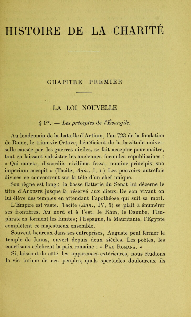 HISTOIRE DE LA CHARITE CHAPITRE PREMIER LA LOI NOUVELLE § 1®^. — Les préceptes de VEvangile. Au lendemain de la bataille d’Actium, Pan 723 de la fondation de Rome, le triumvir Octave, bénéficiant de la lassitude univer- selle causée par les g^uerres civiles, se fait accepter pour maître, tout en laissant subsister les anciennes formules républicaines : (( Qui cuncta, discordiis civilibus fessa, nomine principis sub imperium accepit » (Tacite, Ann.^ I, i.) Les pouvoirs autrefois divisés se concentrent sur la tête d’un chef unique. Son règne est long ; la basse flatterie du Sénat lui décerne le titre d’AuGUSTE jusque là réservé aux dieux. De son vivant on lui élève des temples en attendant l’apothéose qui suit sa mort. L’Empire est vaste. Tacite (Ann., IV, 5) se plaît à énumérer ses frontières. Au nord et à l’est, le Rhin, le Danube, l’Eu- phrate en forment les limites; l’Espagne, la Mauritanie, l’Egypte complètent ce majestueux ensemble. Souvent heureux dans ses entreprises, Auguste peut fermer le temple de Janus, ouvert depuis deux siècles. Les poètes, les courtisans célèbrent la paix romaine : « Pax Romana. » Si, laissant de côté les apparences extérieures, nous étudions la vie intime de ces peuples, quels spectacles douloureux ils