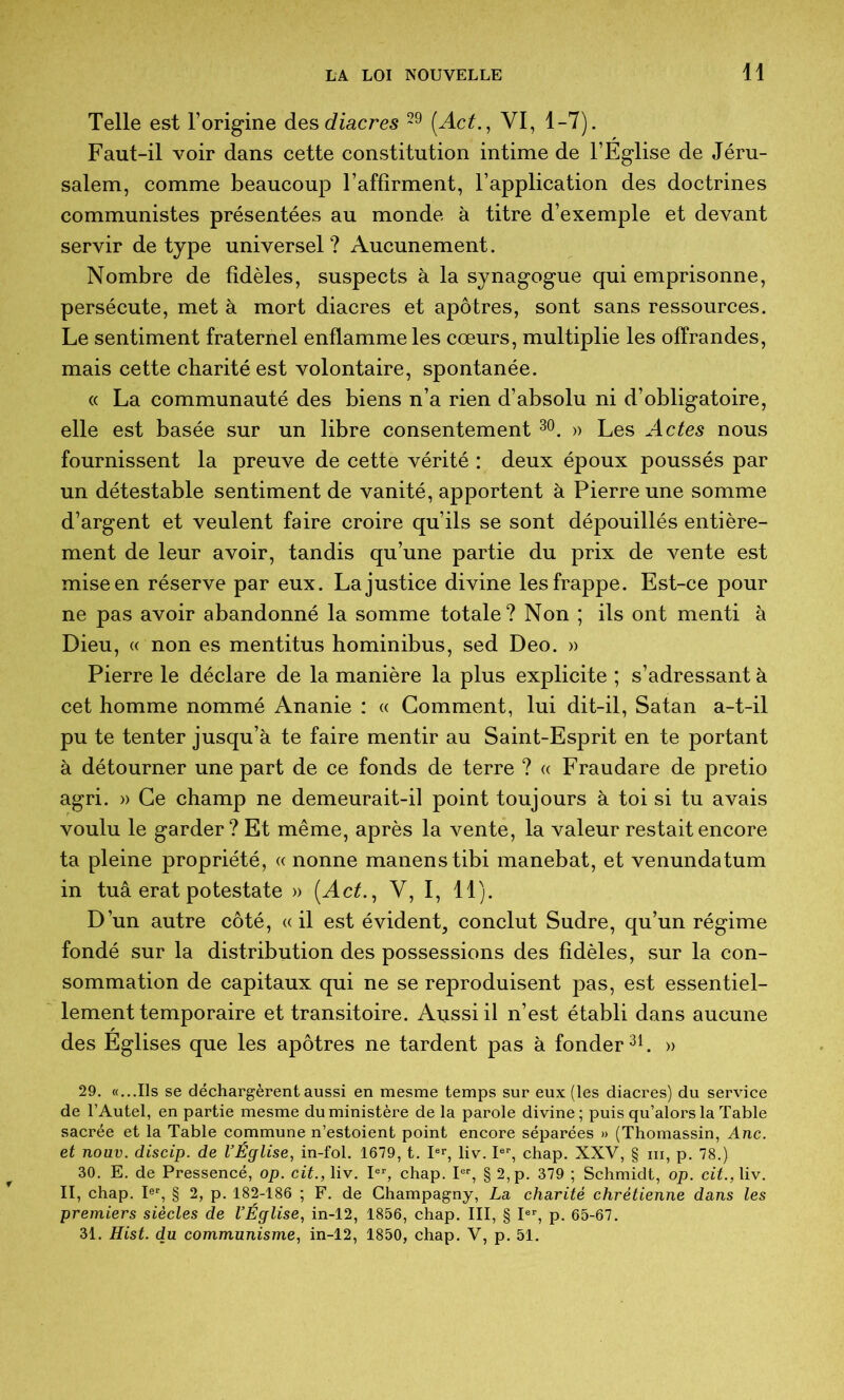 Telle est rorig*ine des diacres {Act., VI, 1-7). Faut-il voir dans cette constitution intime de l’Eg'lise de Jéru- salem, comme beaucoup l’affîrment, l’application des doctrines communistes présentées au monde à titre d’exemple et devant servir de type universel? Aucunement. Nombre de fidèles, suspects à la synagogue qui emprisonne, persécute, met à mort diacres et apôtres, sont sans ressources. Le sentiment fraternel enflamme les cœurs, multiplie les offrandes, mais cette charité est volontaire, spontanée. « La communauté des biens n’a rien d’absolu ni d’obligatoire, elle est basée sur un libre consentement » Les Actes nous fournissent la preuve de cette vérité : deux époux poussés par un détestable sentiment de vanité, apportent à Pierre une somme d’argent et veulent faire croire qu’ils se sont dépouillés entière- ment de leur avoir, tandis qu’une partie du prix de vente est mise en réserve par eux. La justice divine les frappe. Est-ce pour ne pas avoir abandonné la somme totale? Non ; ils ont menti à Dieu, « non es mentitus hominibus, sed Deo. » Pierre le déclare de la manière la plus explicite ; s’adressant à cet homme nommé Ananie : « Gomment, lui dit-il, Satan a-t-il pu te tenter jusqu’à te faire mentir au Saint-Esprit en te portant à détourner une part de ce fonds de terre ? « Fraudare de pretio agri. » Ce champ ne demeurait-il point toujours à toi si tu avais voulu le garder? Et même, après la vente, la valeur restait encore ta pleine propriété, « nonne manenstibi manebat, et venundatum in tuâ erat potestate » (AcL, V, I, 11). D’un autre côté, «il est évident, conclut Sudre, qu’un régime fondé sur la distribution des possessions des fidèles, sur la con- sommation de capitaux qui ne se reproduisent pas, est essentiel- lement temporaire et transitoire. Aussi il n’est établi dans aucune des Eglises que les apôtres ne tardent pas à fonder » 29. «...Ils se déchargèrent aussi en mesme temps sur eux (les diacres) du service de l’Autel, en partie mesme du ministère de la parole divine; puis qu’alors la Table sacrée et la Table commune n’estoient point encore séparées » (Thomassin, Ane. et nouv. discip. de VÉglise, in-fol. 1679, t. pr, Hv. P% chap. XXV, § iii, p. 78.) 30. E. de Pressencé, op. cit., liv. chap. P% § 2,p. 379 ; Schmidt, op. cit.,\iv. II, chap. P‘‘, § 2, p. 182-186 ; F. de Ghampagny, La charité chrétienne dans les premiers siècles de VÉglise., in-12, 1856, chap. III, § P% p. 65-67. 31. Hist. du communisme, in-12, 1850, chap. V, p. 51.