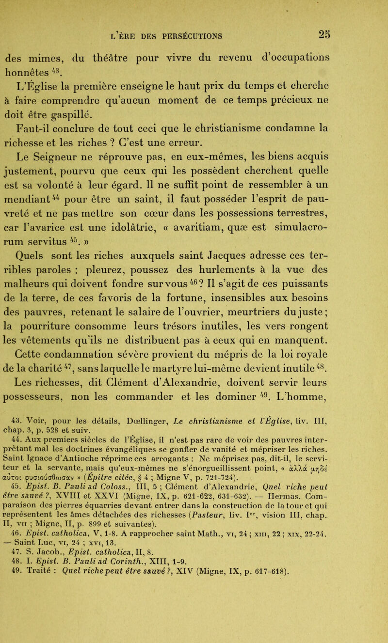 des mimes, du théâtre pour vivre du revenu d’occupations honnêtes L’Église la première enseigne le haut prix du temps et cherche à faire comprendre qu’aucun moment de ce temps précieux ne doit être gaspillé. Faut-il conclure de tout ceci que le christianisme condamne la richesse et les riches ? C’est une erreur. Le Seigneur ne réprouve pas, en eux-mêmes, les biens acquis justement, pourvu que ceux qui les possèdent cherchent quelle est sa volonté à leur égard. 11 ne suffit point de ressembler à un mendiant pour être un saint, il faut posséder l’esprit de pau- vreté et ne pas mettre son cœur dans les possessions terrestres, car l’avarice est une idolâtrie, « avaritiam, quæ est simulacro- rum servitus » Quels sont les riches auxquels saint Jacques adresse ces ter- ribles paroles : pleurez, poussez des hurlements à la vue des malheurs qui doivent fondre sur vous Il s’agit de ces puissants de la terre, de ces favoris de la fortune, insensibles aux besoins des pauvres, retenant le salaire de l’ouvrier, meurtriers du juste; la pourriture consomme leurs trésors inutiles, les vers rongent les vêtements qu’ils ne distribuent pas à ceux qui en manquent. Cette condamnation sévère provient du mépris de la loi royale de la charité sans laquelle le martyre lui-même devient inutile Les richesses, dit Clément d’Alexandrie, doivent servir leurs possesseurs, non les commander et les dominer L’homme, 43. Voir, pour les détails, Dœllinger, Le christianisme et l'Église, liv. III, chap. 3, p. 528 et suiv. 44. Aux premiers siècles de l’Église, il n’est pas rare de voir des pauvres inter- prétant mal les doctrines évangéliques se gonfler de vanité et mépriser les riches. Saint Ignace d’Antioche réprime ces arrogants : Ne méprisez pas, dit-il, le servi- teur et la servante, mais qu’eux-mêmes ne s’énorgueillissent point, « àXXà ijltjBs auTOL çpuatouaôtoaav » {Épître citée, § 4 ; Migne V, p. 721-724). 45. Epist. B. Pauli ad Coloss., III, 5 ; Clément d’Alexandrie, Quel riche peut être sauvé ?, XVIII et XXVI (Migne, IX, p. 621-622, 631-632). — Hermas. Com- paraison des pierres équarries devant entrer dans la construction de la tour et qui représentent les âmes détachées des richesses [Pasteur, liv. U, vision III, chap. II, VII ; Migne, II, p. 899 et suivantes). 46. Epist. catholica, V, 1-8. A rapprocher saint Math., vi, 24 ; xiii, 22 ; xix, 22-24. — Saint Luc, vi, 24 ; xvi, 13. 47. S. Jacob., Epist. catholica,\l,%. 48. I. Epist. B. Pauli ad Corinth., XIII, 1-9. 49. Traité : Quel riche peut être sauvé ?, XIV (Migne, IX, p. 617-618).